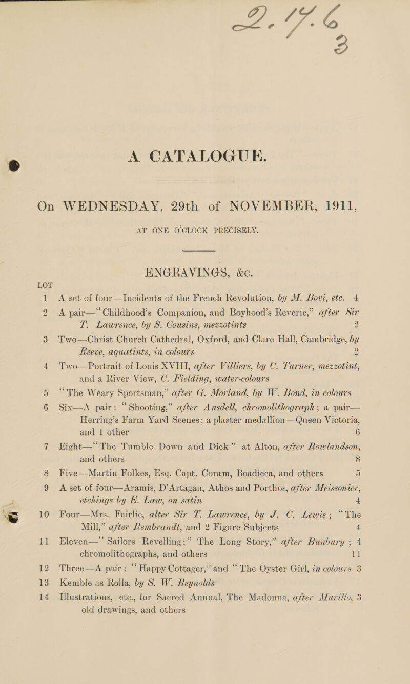 a A CATALOGUE.   LOT st) (wd) | AT ONE O'CLOCK PRECISELY. ENGRAVINGS, &amp;c. A set of four—Incidents of the French Revolution, by JJ. Bovi, etc. 4 A pair—“Childhood’s Companion, and Boyhood’s Reverie,” after Str T. Lawrence, by S. Cousins, mezzotints 2 Two—Christ Church Cathedral, Oxford, and Clare Hall, Cambridge, by Reeve, aquatints, in colours 2 Two—Portrait of Louis XVIII, after Villiers, by C. Turner, mezzotint, and a River View, C. Melding, water-colours “The Weary Sportsman,” after G. Morland, by W. Bond, in colours Six—&lt;A pair: “Shooting,” after Ansdell, chromolithograph; a pair— Herring’s Farm Yard Scenes; a plaster medallion—Queen Victoria, and 1 other 6 Eight—“The Tumble Down and Dick” at Alton, after Rowlandson, and others 8 Five—Martin Folkes, Esq. Capt. Coram, Boadicea, and others 5 A set of four—Aramis, D’Artagan, Athos and Porthos, after Meissonier, etchings by EL. Law, on satin 4 Four—Mrs. Fairlie, alter Sir T. Lawrence, by J. C. Lewis; “The Mill,” after Rembrandt, and 2 Figure Subjects 4 Eleven—™ Sailors Revelling;” The Long Story,” after Bunbury ; 4 chromolithographs, and others at Three—A pair: “ Happy Cottager,” and “ The Oyster Girl, én colours 3 Kemble as Rolla, by S. W. Reynolds Illustrations, etc., for Sacred Annual, The Madonna, after Murillo, 3 old drawings, and others