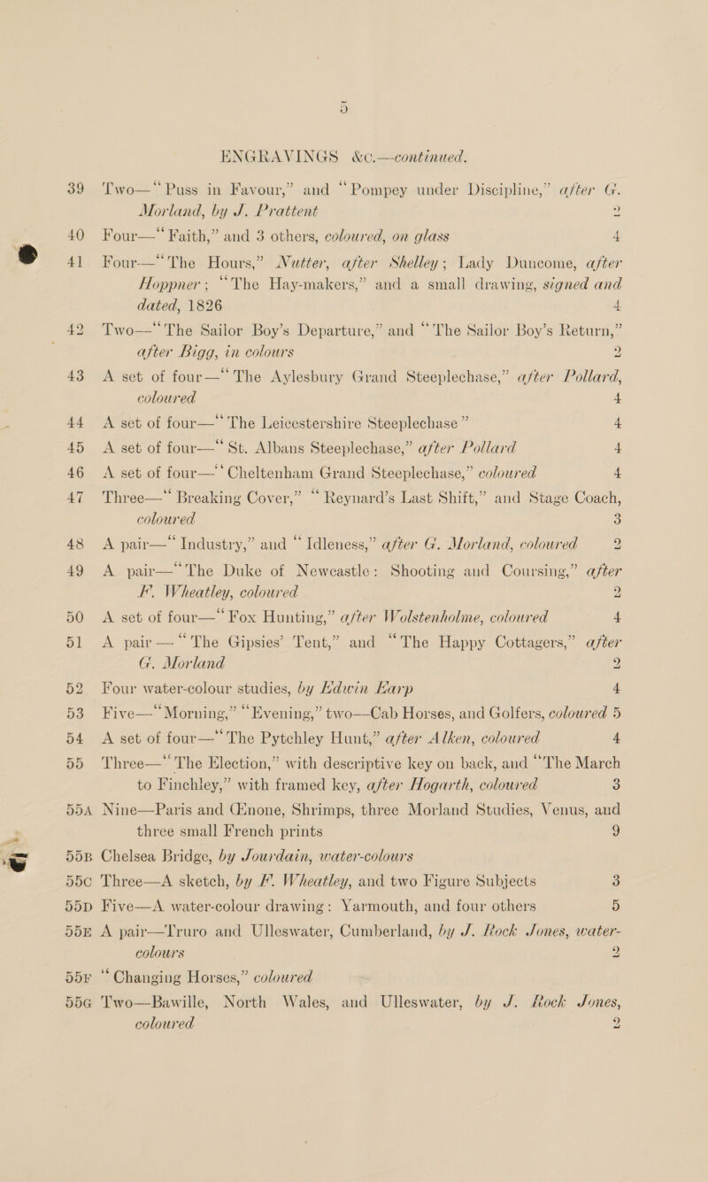 39 40 Hpk ENGRAVINGS &amp;c.—continued. a5 . (75 - . . ° 5 . + Two— Puss in Favour,” and ~ Pompey under Discipline,” after G. Morland, by J. Prattent 2 Gore - Four— = Faith,” and 3 others, coloured, on glass 4 66 &gt; &gt; ’ Four-—— The Hours,” Nutter, after Shelley; Lady Duncome, aféer 5 (74 . . Hoppner; ~Vhe Hay-makers,” and a small drawing, signed and dated, 1826 a Two—* The Sailor Boy’s Departure,” and “The Sailor Boy’s Return,” after Bigg, in colours y) A set of four— The Aylesbury Grand Steeplechase,” after Pollard, coloured 4 A set of four—* The Leicestershire Steeplechase ” 4 A set of po St. Albans Steeplechase,” after Pollard 4 A set of four—‘ Cheltenham Grand Steeplechase,” coloured 4 Three—* Breaking Cover,” “‘ Reynard’s Last Shift,” and Stage Coach, coloured 3 . (74 Ce a ~ 7 A pair— Industry,” and ~ Idleness,” after G. Morland, coloured 2 3 66 px = 5 A A pair— The Duke of Newcastle: Shooting and Coursing,” after FE. Wheatley, coloured 2 A set of four—* Fox Hunting,” a/ter Wolstenholine, coloured 4 A pair — ‘The Gipsies’ Tent,” and “The Happy Cottagers,” after G. Morland 2 Four water-colour studies, by Hdwin Karp 4 Five—‘ Morning,” “Evening,” two—-Cab Horses, and Golfers, coloured 5 A set of four—'’ The Pytchley Hunt,” after Alken, coloured 4 Three— The Election,” with descriptive key on back, and “The March to Finchley,” with framed key, after Hogarth, coloured 3 Nine—Paris and Ginone, Shrimps, three Morland Studies, Venus, and three small French prints 9 Chelsea Bridge, by Jourdain, water-colours Three—A sketch, by /. Wheatley, and two Figure Subjects 3 Five—A. water-colour drawing: Yarmouth, and four others 5 A pair—Truro and Ulleswater, Cumberland, by J. Rock Jones, water- colours 9 ‘Changing Horses,” coloured Bawille, North Wales, and Ulleswater, by J. Lock Jones,  Two