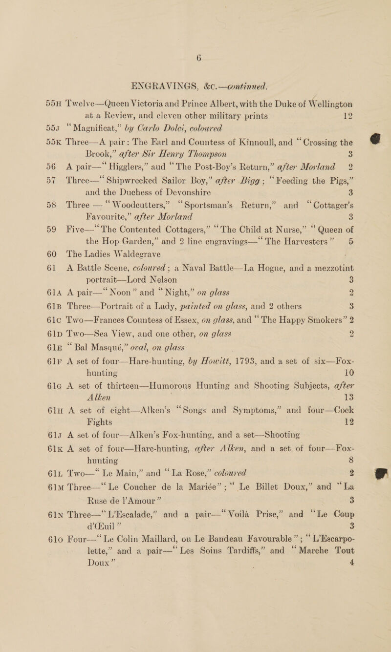 55H Twelve—Queen Victoria and Prince Albert, with the Duke of Wellington at a Review, and eleven other military prints 12 553 “Magnificat,” by Carlo Dolci, coloured 55k Three—A pair: The Earl and Countess of Kinnoull, and “Crossing the Brook,” after Sir Henry Thompson 3 56 &lt;A pair— Higglers,” aud “The Post-Boy’s Return,” after Morland 2 57 Three-—*“ Shipwrecked Sailor Boy,” after Bigg; “Feeding the Pigs,” and the Duchess of Devonshire 3 58 Three — “ Woodcutters,” ‘‘Sportsman’s Return,” and ‘‘Cottager’s Favourite,” after Morland 3 59 Five— The Contented Cottagers,” “The Child at Nurse,” “‘ Queen of the Hop Garden,” and 2 line engravings— The Harvesters” 5 60 The Ladies Waldegrave 61 A Battle Scene, coloured ; a Naval Battle—La Hogue, and a mezzotint portrait—Lord Nelson 3 614 A pair— Noon” and “ Night,” on glass ms 618 Three—Portrait of a Lady, painted on glass, and 2 others 3 6lc Two—Frances Countess of Essex, on glass, and “ The Happy Smokers” 2 61p Two-—Sea View, and one other, on glass 2 61E “ Bal Masqué,” oval, on glass 61r A set of four—Hare-hunting, by Howvtt, 1793, and a set of six—Fox- hunting 3 10 61a A set of thirteen—Humorous Hunting and Shooting Subjects, after Alken : 13 61H A set of eight—Alken’s “Songs and Symptoms,” and four—Cock Fights : 12 61s A set of four—Alken’s Fox-hunting, and a set-—Shooting 61K A set of four—Hare-hunting, after Alken, and a set of four—Fox- hunting 8 61L Two—“ Le Main,” and “ La Rose,” coloured 2 61m Three—‘‘ Le Coucher de la Mariée”; “ Le Billet Doux,” and “La Ruse de l Amour ” 3 61N Three-—‘‘L’Escalade,” and a pair—‘ Voila Prise,” and “Le Coup d’Ckuil ” 3 6lo Four—“ Le Colin Maillard, ow Le Bandeau Favourable ” ; “ L’Escarpo- lette,” and a pair—‘‘Les Soins Tardiffs,” and “ Marche Tout