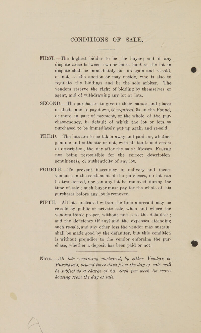 CONDITIONS OF SALE. FIRST.—The highest bidder to be the buyer; and if any dispute arise between two or more bidders, the lot in dispute shall be immediately put up again and re-sold, or not, as the auctioneer may decide, who is also to regulate the biddings and be the sole arbiter. The vendors reserve the right of bidding by themselves or agent, and of withdrawing any lot or lots. | SECOND.—tThe purchasers to give in their names and places of abode, and to pay down, 2/ required, 5s. in the Pound, or more, in part of payment, or the whole of the pur- chase-money, in default of which the lot or lots so purchased to be immediately put up again and re-sold. THIRD.—The lots are to be taken away and paid for, whether genuine and authentic or not, with all faults and errors of description, the day after the sale; Messrs. FosrErR not being responsible for the correct description genuineness, or authenticity of any lot. FOURTH.—To prevent inaccuracy in delivery and incon- venience in the settlement of the purchases, no lot can be transferred, nor can any lot be removed during the time of sale ; such buyer must pay for the whole of his purchases before any lot is removed FIFTH.—AIl lots uncleared within the time aforesaid may be re-sold by public or private sale, when and where the vendors think proper, without notice to the defaulter ; and the deficiency (if any) and the expenses attending such re-sale, and any other loss the vendor may sustain, shall be made good by the defaulter, but this condition is without prejudice to the vendor enforcing the pur- chase, whether a deposit has been paid or not.  Nore.—All lots remaining wncleared, by either Vendors or Purchasers, beyond three days from the day of sale, will be subject to a charge of 6d. each per week for ware- housing trom the day of sale.  