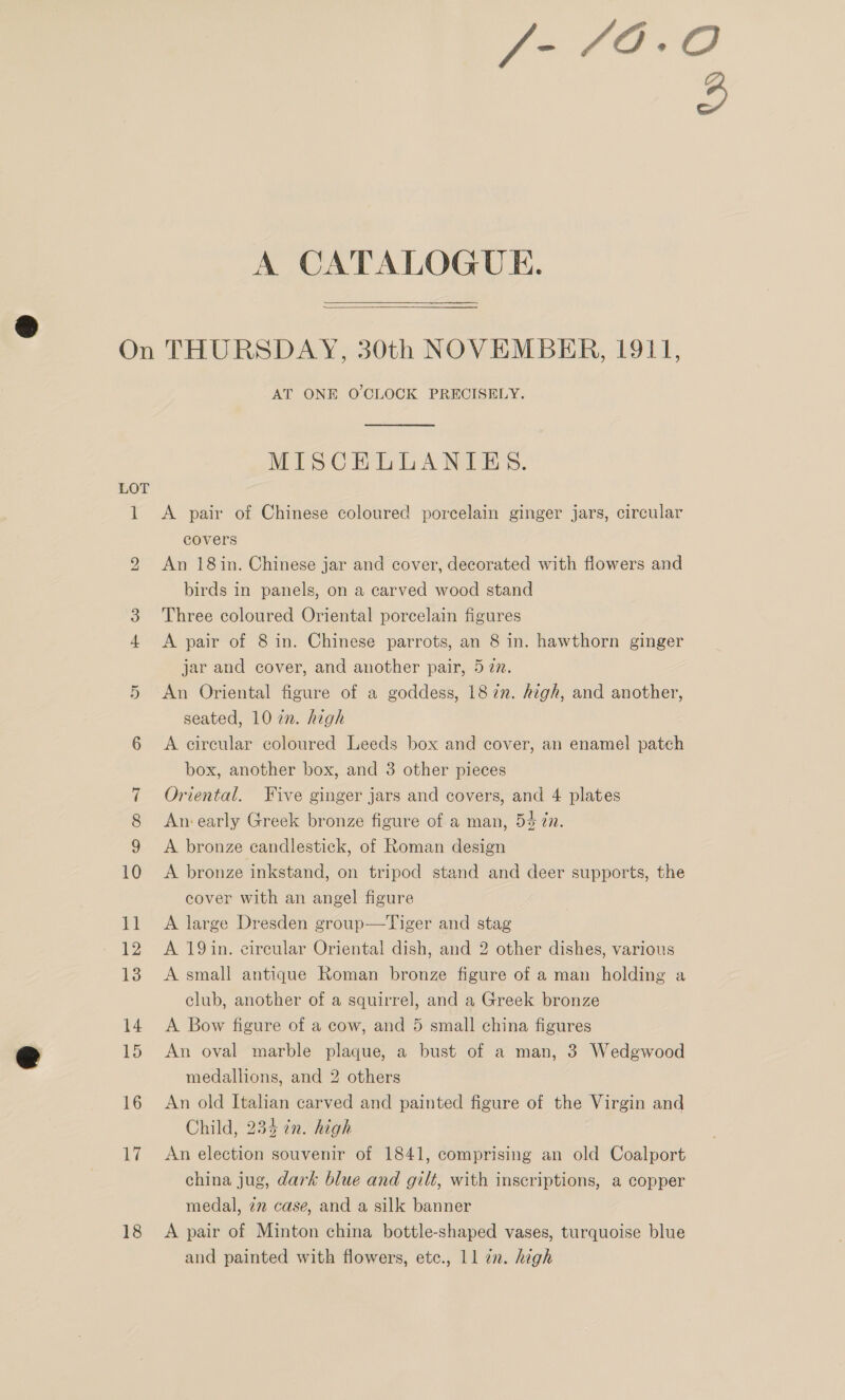  if bo 17 18 AT ONE O'CLOCK PRECISELY. A pair of Chinese coloured porcelain ginger jars, circular covers An 18 in. Chinese jar and cover, decorated with flowers and birds in panels, on a carved wood stand Three coloured Oriental porcelain figures A pair of 8 in. Chinese parrots, an 8 in. hawthorn ginger jar and cover, and another pair, 5 77. An Oriental figure of a goddess, 1872. high, and another, seated, 10 2n. high A circular coloured Leeds box and cover, an enamel patch box, another box, and 3 other pieces Oriental. Five ginger jars and covers, and 4 plates An: early Greek bronze figure of a man, 54 in. A bronze candlestick, of Roman design A bronze inkstand, on tripod stand and deer supports, the cover with an angel figure A large Dresden group—Tiger and stag A 19in. circular Oriental dish, and 2 other dishes, various A small antique Roman bronze figure of a man holding a club, another of a squirrel, and a Greek bronze A Bow figure of a cow, and 5 small china figures An oval marble plaque, a bust of a man, 3 Wedgwood medallions, and 2 others An old Italian carved and painted figure of the Virgin and Child, 234 in. high An election souvenir of 1841, comprising an old Coalport china jug, dark blue and gilt, with inscriptions, a copper medal, 2m case, and a silk banner A pair of Minton china bottle-shaped vases, turquoise blue and painted with flowers, etc., ll zn. high