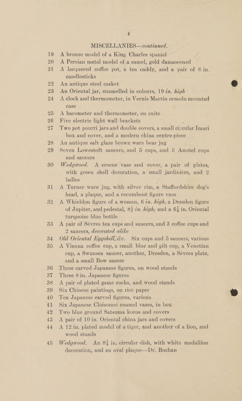 MISCELLANIES—continued. A bronze model of a King Charles spaniel le A Persian metal model of a camel, gold damascened A lacquered coffee pot, a tea caddy, and a pair of 8 in. candlesticks An antique steel casket An Oriental jar, enamelled in colours, 19 2n. high A clock and thermometer, in Vernis Martin ormolu mounted case A barometer and thermometer, en suite Five electric hght wall brackets Two pot pourri jars and double covers, a small cieenlee Imari box and cover, and a modern china centre-piece An antique salt glaze brown ware bear jug Seven Lowestoft saucers, and 5 cups, and 5 Amstel cups and saucers | Wedgwood. A crocus vase and cover, a pair of plates, with green shell decoration, a small jardiniére, and 2 ladles A ‘Turner ware jug, with silver rim, a Staffordshire dog’s head, a plaque, and a recumbent figure vase A Whieldon figure of a woman, 6 in. high, a Dresden figure of Jupiter, and pedestal, 83 n. high, and a 64 in. Oriental turquoise blue bottle A pair of Sévres tea cups and saucers, and 3 coffee cups and 2 saucers, decorated alike | Old Oriental Kggshell, &amp;c. Six cups and 5 saucers, various A Vienna coffee cup, a small blue and gilt cup, a Venetian cup, a Swansea saucer, another, Dresden, a Sevres plate, and a small Bow saucer Three carved Japanese figures, on wood stands Three 8 in. Japanese figures A pair of plated game cocks, and wood stands Six Chinese paintings, on rice paper Ten Japanese carved figures, various Six Japanese Cloisonné enamel vases, in box Two blue ground Satsuma koros and covers A pair of 10 in. Oriental china jars and covers A 12in. plated model of a tiger, and another of a lion, and wood stands Wedgwood. An 8% in. circular dish, with white. medallion decoration, and an oval plaque—Dr. Buchan  