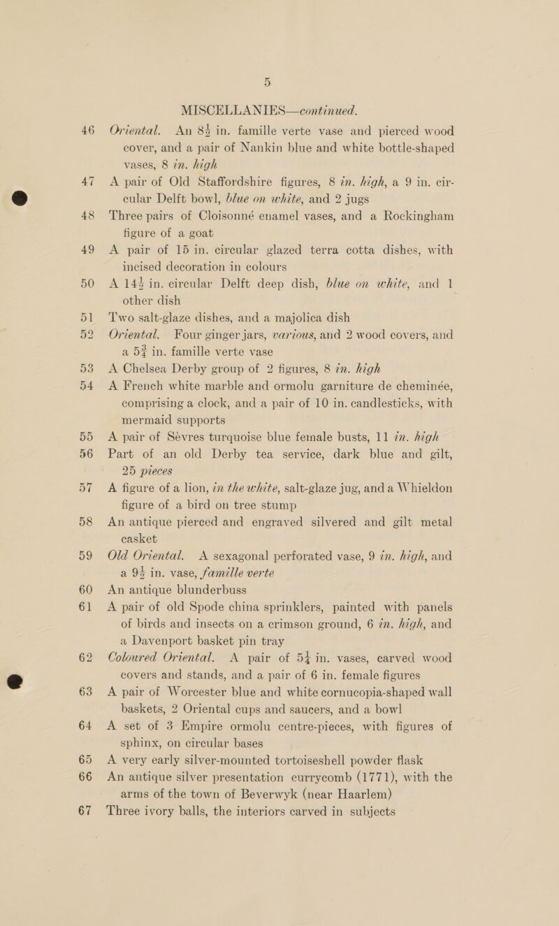 46 MISCELLANIES—continued. Oriental. An 8% in. famille verte vase and pierced wood cover, and a pair of Nankin blue and white bottle-shaped vases, 8 in. high A pair of Old Staffordshire figures, 8 in. high, a 9 in. cir- cular Delft bowl, blue on white, and 2 jugs Three pairs of Cloisonné enamel vases, and a Rockingham figure of a goat A pair of 15 in. circular glazed terra cotta dishes, with incised decoration in colours A 14% in. circular Delft deep dish, blue on white, and 1 other dish | Two salt-glaze dishes, and a majolica dish Oriental. Four ginger jars, various, and 2 wood covers, and a 52 in. famille verte vase A Chelsea Derby group of 2 figures, 8 in. high A French white marble and ormolu garniture de cheminée, comprising a clock, and a pair of 10 in. candlesticks, with mermaid supports A pair of Sevres turquoise blue female busts, 11 772. Aigh Part of an old Derby tea service, dark blue and gilt, 25 pieces A figure of a lion, in the white, salt-glaze jug, anda Whieldon figure of a bird on tree stump An antique pierced and engraved silvered and gilt metal casket Old Oriental. A sexagonal perforated vase, 9 in. high, and a 93 in. vase, famille verte An antique blunderbuss A pair of old Spode china sprinklers, painted with panels of birds and insects on a crimson ground, 6 7n. high, and a Davenport basket pin tray Coloured Oriental. A pair of 54 in. vases, carved wood covers and stands, and a pair of 6 in. female figures A pair of Worcester blue and white cornucopia-shaped wall baskets, 2 Oriental cups and saucers, and a bowl A set of 3 Empire ormolu centre-pieces, with figures of sphinx, on circular bases A very early silver-mounted tortoiseshell powder flask An antique silver presentation currycomb (1771), with the arms of the town of Beverwyk (near Haarlem) Three ivory balls, the interiors carved in subjects