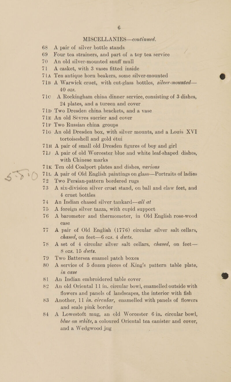 68 69 70 (el TLA T1B T1c 71D T1E TLE 7T1G 71H tls 6 MISCELLANIES—continued. A pair of silver bottle stands Four tea strainers, and part of a toy tea service An old silver-mounted snuff mull A easket, with 3 vases fitted inside Ten antique horn beakers, some silver-mounted A Warwick cruet, with cut-glass bottles, s¢lver-mounted— 40 oZs. A Rockingham china dinner service, consisting of 3 dishes, 24 plates, and a tureen and cover Two Dresden china brackets, and a vase An old Sevres sucrier and cover Two Russian china groups An old Dresden box, with silver mounts, and a Louis XVI tortoiseshell and gold étui A pair of small old Dresden figures of boy and girl A pair of old Worcester blue and white leaf-shaped dishes, with Chinese marks Ten old Coalport plates and dishes, varzous A pair of Old English paintings on glass—Portraits of ladies Two Persian-pattern bordered rugs A six-division silver cruet stand, on ball and claw feet, and 4 cruet bottles An Indian chased silver tankard—al/ at A foreign silver tazza, with cupid support A barometer and thermometer, in Old English rose-wood ease A pair of Old English (1776) circular silver salt cellars, chased, on teet-—6 ozs. 4 dwts. A set of 4 circular silver salt cellars, chased, on feet— 8 ozs. 15 dwts. Two Battersea enamel patch boxes A service of 5 dozen pieces of .King’s pattern table plate, in case An Indian embroidered table cover An old Oriental 11 in. circular bowi, enamelled outside with flowers and panels of landscapes, the interior with fish Another, 11 2n. czrcular, enamelled with panels of flowers and scale pink border A Lowestoft mug, an eld Worcester 6 in. circular bowl, blue on white, a coloured Oriental tea canister and cover, and a Wedgwood jug  
