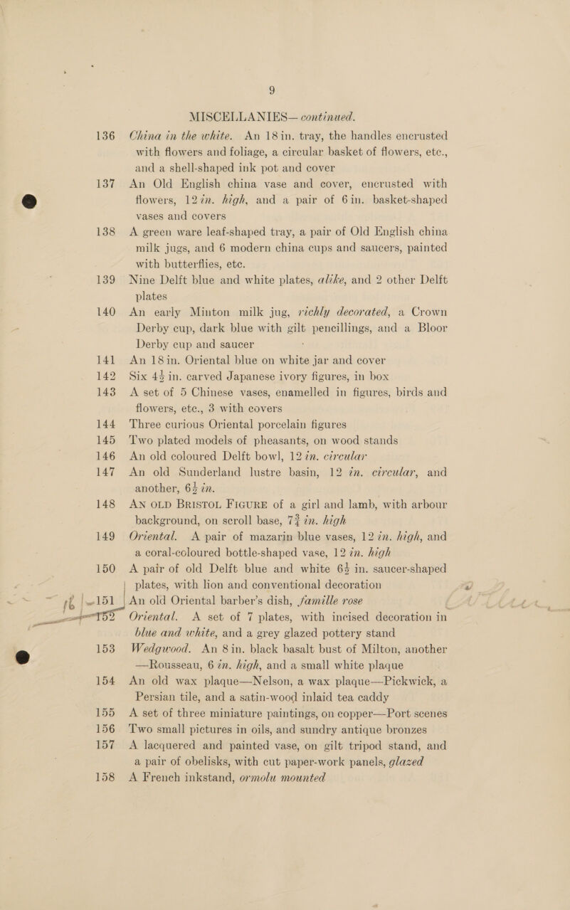 MISCELLANIES— continued. 136 China in the white. An 18 in. tray, the handles encrusted with flowers and foliage, a circular basket of flowers, ete., and a shell-shaped ink pot and cover 137 An Old English china vase and cover, encrusted with flowers, 127n. Aigh, and a pair of 6in. basket-shaped vases and covers 138 &lt;A green ware leaf-shaped tray, a pair of Old English china milk jugs, and 6 modern china cups and saucers, painted with butterflies, etc. 139 Nine Delft blue and white plates, alzke, and 2 other Delft plates 140 An early Minton milk jug, richly decorated, a Crown Derby cup, dark blue with gilt pencillings, and a Bloor Derby cup and saucer 141 An 18in. Oriental blue on white jar and cover 142 Six 44 in. carved Japanese ivory figures, in box 143 &lt;A set of 5 Chinese vases, enamelled in figures, birds and flowers, ete., 3 with covers 144 Three curious Oriental porcelain figures 145 Two plated models of pheasants, on wood stands 146 An old coloured Delft bowl, 1277. circular 147 An old Sunderland lustre basin, 12 zn. circular, and another, 64 cn. 148 AN OLD Bristow FicuRE of a girl and lamb, with arbour background, on scroll base, 7% in. high 149 Oriental. A pair of mazarin blue vases, 12 7n. high, and a coral-coloured bottle-shaped vase, 12 in. high 150 A pair of old Delft blue and white 64 in. saucer-shaped plates, with lion and conventional decoration blue and white, and a grey glazed pottery stand 153 Wedgwood. An 8in. black basalt bust of Milton, another —Rousseau, 6 in. high, and a small white plaque 154 An old wax plaque—Nelson, a wax plaque—Pickwick, a Persian tile, and a satin-wood inlaid tea caddy 155 A set of three miniature paintings, on copper—Port scenes 156 ‘Two small pictures in oils, and sundry antique bronzes 157 &lt;A lacquered and painted vase, on gilt tripod stand, and a pair of obelisks, with cut paper-work panels, glazed 158 A French inkstand, ormolu mounted
