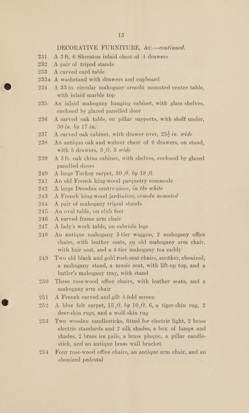 231 232 200 230A 234 a wre © oe on BS) SS) ROSS Be SS tS we ene : D He NG OO 249 13 DECORATIVE FURNITURE, &amp;c.—continued. A 3ft. 6 Sheraton inlaid chest of 4 drawers A pair of tripod stands A carved card table A washstand with drawers and cupboard A 33 in. circular mahogany ormolu mounted centre table, with inlaid marble top An inlaid mahogany hanging cabinet, with glass shelves, enclosed by glazed panelled door A earved oak table, on pillar supports, with shelf under, 30 in. by 17 on. A carved oak cabinet, with drawer over, 254 in. wide An antique oak and walnut chest of 6 drawers, on stand, with 5 drawers, 3 ft. 5 wide A 3 ft. oak china cabinet, with shelves, enclosed by glazed panelled doors A large Turkey carpet, 30 ft. by 18 fé. An old French king-wood parquetry commode A large Dresden centre-piece, 72 the white A French king-wood jardiniere, ormolu mounted A. pair of mahogany tripod stands An oval table, on club feet A earved frame arm chair A lady’s work table, on cabriole legs An antique mahogany 3-tier waggon, 2 mahogany office chairs, with leather seats, an old mahogany arm chair, with hair seat, and a 4-tier mahogany tea caddy Two old black and gold rush-seat chairs, another, ebonized, a mahogany stand, a music seat, with lift-up top, and a butler’s mahogany tray, with stand Three rose-wood office chairs, with leather seats, and a mahogany arm chair A French carved and gilt 4-fold screen A blue felt carpet, 15 /%. by 10.ft-6, a tiger-skin rug, 2 deer-skin rugs, and a wolf-skin rug Two wooden candlesticks, fitted for electric light, 2 brass electric standards and 2 silk shades, a box of lamps and shades, 2 brass ice pails, a brass plaque, a pillar candle- stick, and an antique brass wall bracket Four rose-wood office chairs, an antique arm chair, and an ebonized pedestal