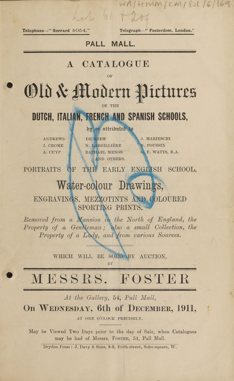 MEL er par Cy A Telephone—‘‘ Gerrard 5054.” Telegraph—* Fosterdom, London.” PALL MALL.    A CATALOGUE Old &amp; Modern ictures OF THE   DUTCH, ITALIAN,  ANDREWS J. CROME A. CUYP         DE HEEM “Ay J. MARIESCHI iA °N. POUSSIN Gi. F. WATTS, B.A. ‘ee LISH SCHOOL, ‘i, PORTRAITS OF Mi EARLY EN i, Wa er-colour Dr ENGRAVINGS, MEZYOTINTS AN, @OLOURED \ SPORT io PRINTS, Removed from a Mansion mM . the North of England, the Property of a Gan leman ; ‘(so a small Collection, the Property of a Lady, and’ from various Sowrees.     sOn PABY AUCTION, BY  WHICH WILL BE       May be Viewed Two Days prior to the day of Sale, when Catalogues may be had of Messrs. Fosrmr, 54, Pall Mall. Dryden Press: J. Davy &amp; Sons, 8-9, Jrith-street, Soho-square, W. 