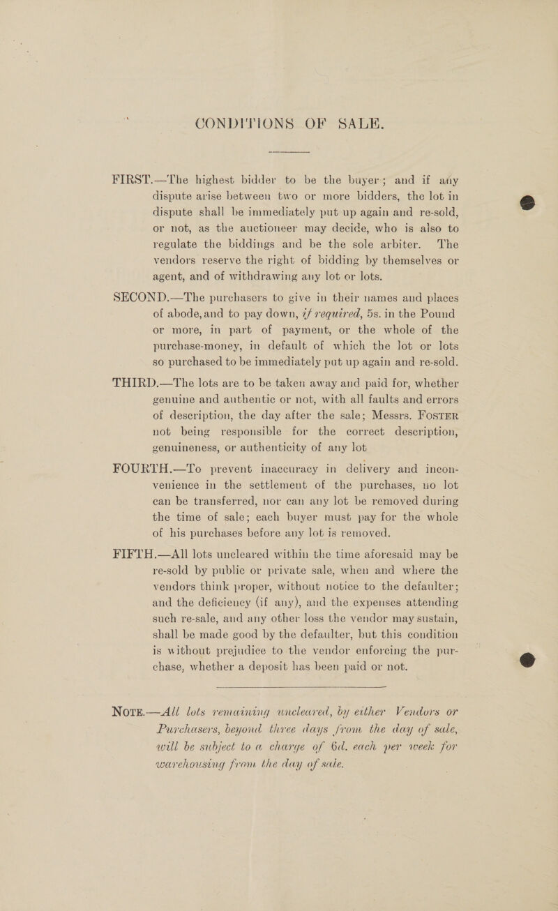 CONDITIONS OF SALE. FIRST.—The highest bidder to be the buyer; and if any dispute arise between two or more bidders, the lot in dispute shall be immediately put up again and re-sold, or not, as the auctioneer may decide, who is also to regulate the biddings and be the sole arbiter. The vendors reserve the right of bidding by themselves or agent, and of withdrawing any lot or lots. SECOND.—The purchasers to give in their names and places of abode, and to pay down, @/ required, 5s. in the Pound or more, in part of payment, or the whole of the purchase-money, in default of which the lot or lots so purchased to be immediately put up again and re-sold. THIRD.—tThe lots are to be taken away and paid for, whether genuine and authentic or not, with all faults and errors of description, the day after the sale; Messrs. FosTEer not being responsible for the correct description, genuineness, or authenticity of any lot FOURTH.—To prevent inaccuracy in delivery and incon- venience in the settlement of the purchases, no lot ean be transferred, nor can any lot be removed during the time of sale; each buyer must pay for the whole of his purchases before any lot is removed. FIFTH.—AI lots uncleared within the time aforesaid may be re-sold by public or private sale, when and where the vendors think proper, without notice to the defaulter; and the deficiency (if any), and the expenses attending such re-sale, and any other loss the vendor may sustain, shall be made good by the defaulter, but this condition is without prejudice to the vendor enforcing the pur- chase, whether a deposit has been paid or not.   Note.— All lots remaining wnreleared, by ecther Vendors or Purchasers, beyond three days from the day of sale, will be subject to a charge of 6d. each per week for warehousing from the day of sale.