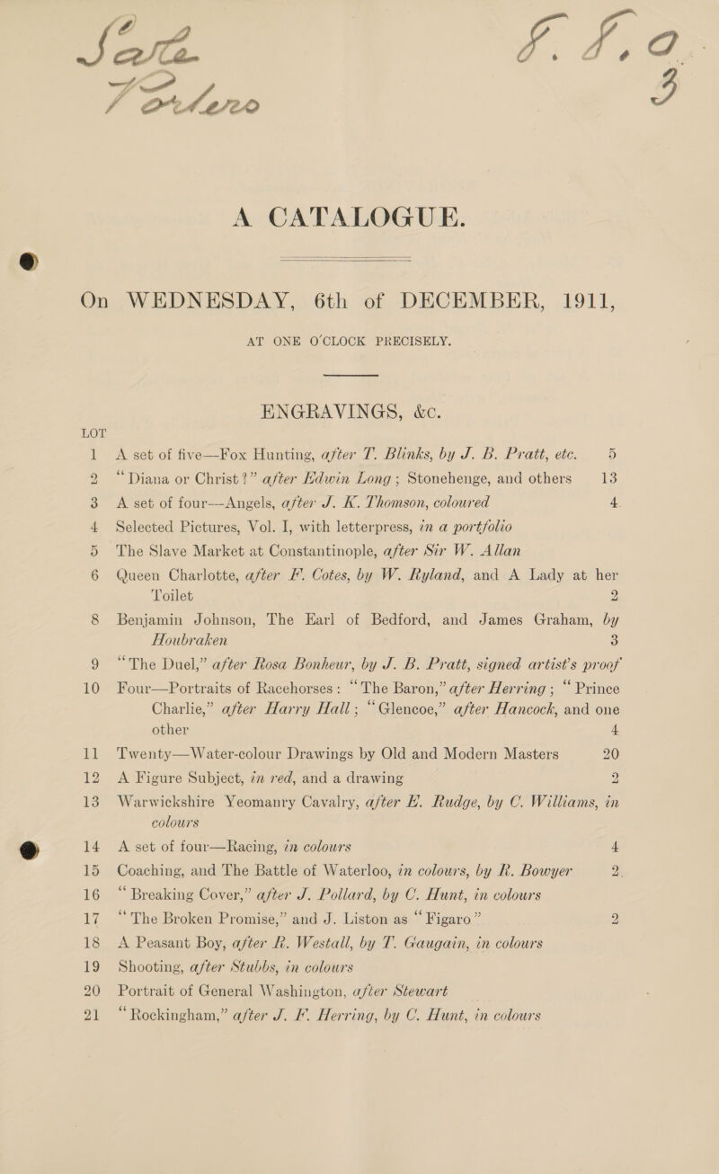 A CATALOGUE.   AT ONE O CLOCK PRECISELY. ENGRAVINGS, &amp;c. A set of five—Fox Hunting, after T. Blinks, by J. B. Pratt, etc. 5 “Diana or Christ?” after Hdwin Long ; Stonehenge, and others Is A set of four—-Angels, after J. K. Thomson, coloured Selected Pictures, Vol. I, with letterpress, 7 a portfolio The Slave Market at Constantinople, after Sir W. Allan Queen Charlotte, after F’. Cotes, by W. Ryland, and A Lady at her Toilet 2 Benjamin Johnson, The Earl of Bedford, and James Graham, by Houbraken 3 “The Duel,” after Rosa Bonheur, by J. B. Pratt, signed artists proof Four—Portraits of Racehorses: “The Baron,” after Herring ; “ Prince Charlie,” after Harry Hall; “Glencoe,” after Hancock, and one  other 4 Twenty—Water-colour Drawings by Old and Modern Masters 20 A Figure Subject, 7m red, and a drawing 2 Warwickshire Yeomanry Cavalry, after Hh. Rudge, by C. Williams, in colours A set of four—Racing, 72 colours 4 Coaching, and The Battle of Waterloo, 72 colours, by R. Bowyer a “ Breaking Cover,” after J. Pollard, by C. Hunt, in colours “The Broken Promise,” and J. Liston as “ Figaro” A Peasant Boy, after Rh. Westall, by T. Gaugain, in colours Shooting, after Stubbs, in colours Portrait of General Washington, after Stewart Rockingham,” after J. F. Herring, by C. Hunt, in colours bo