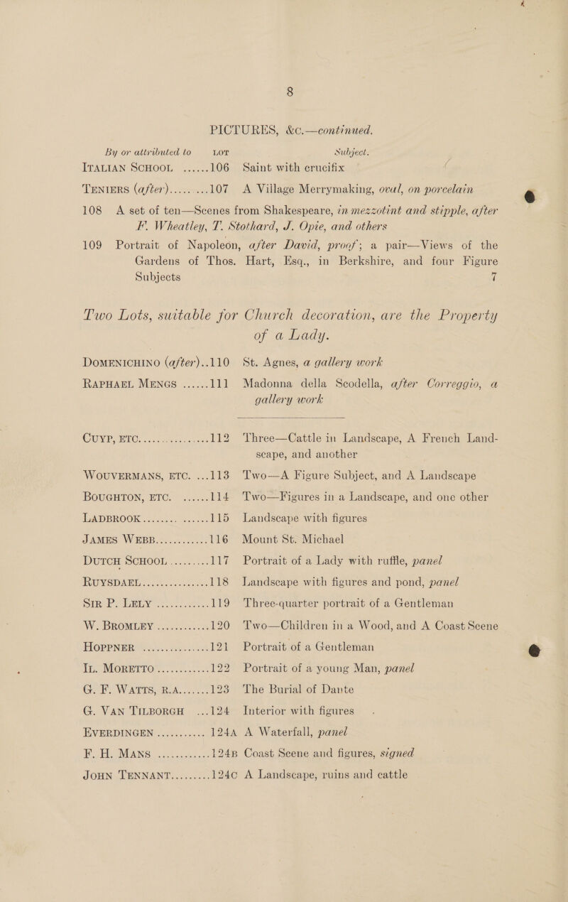 ITALIAN SCHOOL. 222... 106 TENIERS (after).........107 Saint with crucifix A Village Merrymaking, oval, on porcelain Subjects i DOMENICHINO (a/ter)..110 RAPHAEL MENGS OU Rae, 5h eae esas te WOUVERMANS, ETC. ...113 BOUGHTON, ETC. ...... 114 ILADBROOK 02.6: esha: 115 JAMES WEBB .ov..0.5..-- 116 DUTCH SCHOOL 2..7..2 i Ruvemar.... 2a 118 SiR Py to. os eas 119 We OBROMIGEY | sec ss0 75638 120 PIOPRPNERU NK Jiiec. Yalan chat 121 Ti. MOREITO™.. ooo. ..68% 122 GF. WATTS. R.A... 2: 123 G. Van TILBoRGH ...124 EVERDINGEN ........... F. H. Mans of a Lady. St. Agnes, a gallery work Madonna della Scodella, after Correggio, a gallery work  Three—Cattle in Landscape, A French Land- scape, and another Two—A Figure Subject, and A Landscape Two—Figures in a Landscape, and one other Landscape with figures Mount St. Michael Portrait of a Lady with ruffle, panel Landscape with figures and pond, panel Three-quarter portrait of a Gentleman Two—Children in a Wood, and A Coast Scene Portrait of a Gentleman Portrait of a young Man, panel The Burial of Dante Interior with figures