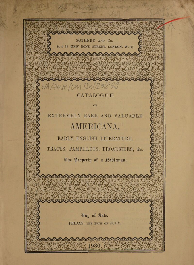 v AI &lt;&lt;: ERAN — sty  / S87 1y\ Sy ALUMNI ~ os Ww ae Ne IZ AAIZarl /, Zt ty “\ , s Ty le SNC eS TaN NIAAA Phy ZL, ») 2 eZ / ; NINA OS PUY, : 2 Aka i AN ~N ESUINOANTINGS Buy pues 4 ~ 7 SOTHEBY anp Co. 34 &amp; 35 NEW BOND STREET, LONDON, W. (1) ee ee v4 2S 4 7 ~~ Z, \ 7 ¢ ! NI Se ae CARO » LN love % ~~ ~‘ CATALOGU E OF EXTREMELY RARE AND VALUABLE AMERICANA, EARLY ENGLISH LITERATURE, TRACTS, PAMPHLETS, BROADSIDES, &amp;c, Ghe Property of a Nobleman. 7 4h Teja 24 ‘ pore ASS pe NIG i 7 A. “4 ae _ ~ S ~ x y} Ay “AN Vara} \ S AGG NAAN ARLACAT    