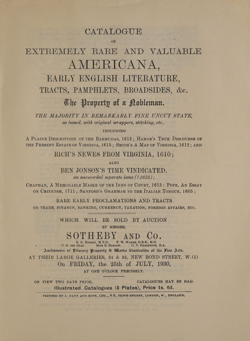 CATALOGUE OF EXTREMELY RARE AND VALUABLE AMERICANA, HKARLY ENGLISH LITERATURE, TRACTS, PAMPHLETS, BROADSIDES, &amp;c. Ghe Property of a Nobleman. THE MAJORITY IN REMARKABLY FINE UNCUT STATE, as issued, with original wrappers, stitching, etc., INCLUDING A PLAINE DESCRIPTION OF THE BARMUDAS, 1613; Hamor’s TRUE DISCOURSE OF THE PRESENT ESTATE OF VIRGINIA, 1615; SmirH’s A Map oF VIRGINIA, 1612; AND RICH’S NEWES FROM VIRGINIA, 1610; ALSO BEN JONSON’S TIME VINDICATED, an unrecorded separate issue (? 1623) ; CHAPMAN, A MEMORABLE MASKE OF THE INNS OF Court, 1613: Popr, AN ESSAY ON CRITICISM, 1711; SANFORD’S GRAMMAR TO THE ITALIAN TONGUE, 1605 ; RARE EARLY PROCLAMATIONS AND TRACTS ON TRADE, FINANCK, BANKING, CURRENCY, TAXATION, FOREIGN AFFAIRS, ETC.  WHICH WILL BE SOLD BY AUCTION BY MESSRS. SOTHEBY AND Co. G. D. Hoxsson, M.V.O. F. W. Wark, O.B.E., C. G. Des Graz. Miss E,. BARLOW. O. V. ashen deed B.A. Auctioneers of Literary Property &amp; Works illustrative of the Fine Arts, A'T THEIR LARGE GALLERIES, 34 &amp; 35, NEW BOND STREET, W. (1) On FRIDAY, the 25th of JULY, 1980, AT ONE O'CLOCK PRECISELY. ON VIEW TWO DAYS PRIOR. CATALOGUES MAY BE HAD, - ilustrated Catalogues (8 Plates), Price 1s. 6d. PRINTED BY J. DAVY AND SONS, LTD,, 8-9, FRITH-STREET, LONDON, W., ENGLAND, 