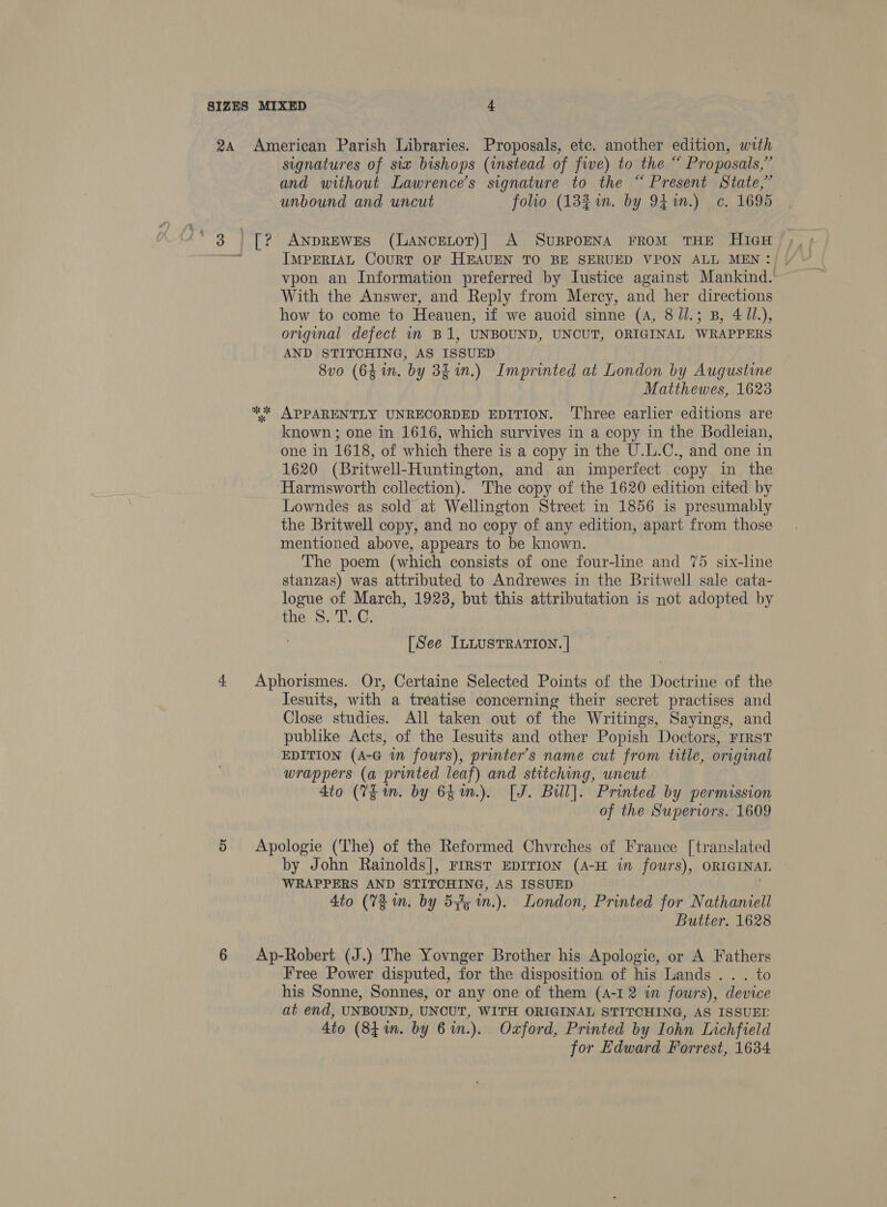 signatures of six bishops (imstead of five) to the “ Proposals,” and without Lawrence’s signature to the “ Present State,” unbound and uncut folio (182i. by 941m.) c. 1695 ANDREWES (LANCELOT)| A SUBPOENA FROM THE HIGH IMPERIAL CouRT OF HEAUEN TO BE SERUED VPON ALL MEN: vpon an Information preferred by Iustice against Mankind. With the Answer, and Reply from Mercy, and her directions how to come to Heauen, if we auoid sinne (A, 8/l.; B, 4 Zl.), original defect in B1, UNBOUND, UNCUT, ORIGINAL WRAPPERS AND STITCHING, AS ISSUED 8vo (64 in. by 3g in.) Imprinted at London by Augustine Matthewes, 1623 known ; one in 1616, which survives in a copy in the Bodleian, one in 1618, of which there is a copy in the U.L.C., and one in 1620 (Britwell-Huntington, and an imperfect copy in the Harmsworth collection). The copy of the 1620 edition cited by Lowndes as sold at Wellington Street in 1856 is presumably the Britwell copy, and no copy of any edition, apart from those mentioned above, appears to be known. The poem (which consists of one four-line and 75 six-line stanzas) was attributed to Andrewes in the Britwell sale cata- logue of March, 1923, but this attributation is not adopted by the 8S. T. C. [See ILLUSTRATION. | Jesuits, with a treatise concerning their secret practises and Close studies. All taken out of the Writings, Sayings, and publike Acts, of the Iesuits and other Popish Doctors, FIRST EDITION (A-G im fours), printer's name cut from title, original wrappers (a printed leaf) and stitching, uncut 4to (VE m. by 64m.). [J. Bill]. Printed by permission of the Superiors. 1609 by John Rainolds|, FIRST EDITION (A-H in fours), ORIGINAL WRAPPERS AND STITCHING, AS ISSUED Ato (72 in. by 5+ he in.). London, Printed for Nathaniell Butter. 1628 Free Power disputed, for the disposition of his Lands. . . to his Sonne, Sonnes, or any one of them (4-1 2 in fours), device at end, UNBOUND, UNCUT, WITH ORIGINAL STITCHING, AS ISSUED Ato (84 wn. by 6 in.). Oxford, Printed by Iohn Inchfield for Edward Forrest, 1634