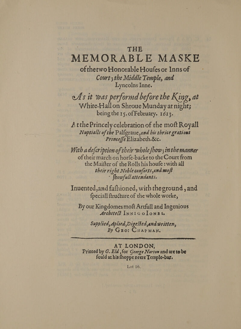 : THE MEMORABLE MASKE of thetwo Honorable Houfes or Inns of Court; the Middle Temple, and Lyncolns Inne. eAs it was performd before the King, at White-Hall on Shroue Munday at night; being the 15.0f February. 1613. AtthePrincely celebration of the moft Royall Nuptialls of the Pallgraue,and his thrice grations : “Princeffe Elizabeth.&amp;c. With a defcription of their whole [how ; inthe manner of their march on horfe-backe to the Court from the Maifter of the Rolls his houfe : with all their right Noble conforts,and moft * fhowfull attendants. Inuented,and fafhioned, with theground , and {peciall ftructure of the whole worke, By our Kingdomes moft Artfull and Ingenious Archite? Innicolonegs. Supplied, Aplied,Digested,and written, By Guo: Cuap man. LEAT a fA T SPEIER A TER SII SIT SE TESLA IY a GSP ERIE AT LET TIC AT LONDON, Printed by G. Eld ,for George Norton and are to be fould at his fhoppe neere Temple-bar, Lot 16.