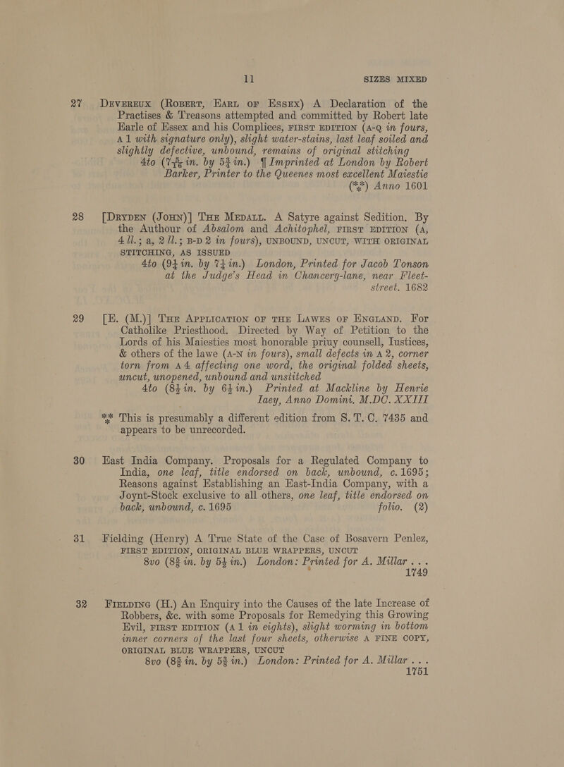 av 28 29 30 31 32 ll SIZES MIXED DrvEREUX (Rozpert, Hart oF Essex) A Declaration of the Practises &amp; Treasons attempted and committed by Robert late Earle of Hssex and his Complices, FIRST EDITION (4-Q in fours, Al with signature only), slight water-stains, last leaf soiled and slightly defectwe, unbound, remains of original stitching 4to (3s mn. by 52%n.) YImprinted at London by Robert Barker, Printer to the Queenes most excellent Maiestie (*) Anno 1601 [DryDEN (JoHN)| THE Mepatz. A Satyre against Sedition. By the Authour of Absalom and Achitophel, FIRST EDITION (A, 411.3 a, 21l.; B-D 2 wm fours), UNBOUND, UNCUT, WITH ORIGINAL STITCHING, AS ISSUED 4to (941. by t£ in.) London, Printed for Jacob Tonson at the Judges Head in Chancery-lane, near Fleet- street. 1682 [E. (M.)] Tue AppLication oF THE LAweEs oF ENGLanp. For Catholike Priesthood. Directed by Way of Petition to the Lords of his Maiesties most honorable priuy counsell, Iustices, &amp; others of the lawe (A-N in fours), small defects 1m A 2, corner torn from A4 affecting one word, the original folded sheets, uncut, unopened, unbound and unstitched Ato (84in. by 6hin.) Printed at Mackline by Henrie Iaey, Anno Domim. M.DC. XXIII ** This is presumably a different edition from 8. T.C. 7435 and appears to be unrecorded. : East India Company. Proposals for a Regulated Company to India, one leaf, title endorsed on back, unbound, c. 1695; Reasons against Establishing an East-India Company, with a Joynt-Stock exclusive to all others, one leaf, title endorsed on back, unbound, c. 1695 folio. (2) Fielding (Henry) A True State of the Case of Bosavern Penlez, FIRST EDITION, ORIGINAL BLUE WRAPPERS, UNCUT 8vo (8g m. by 53 im.) London: Printed for A. Millar. .-. 1749 Fietpine (H.) An Enquiry into the Causes of the late Increase of Robbers, &amp;c. with some Proposals for Remedying this Growing Evil, FIRST EDITION (Al in eights), slight worming in bottom inner corners of the last four sheets, otherwise A FINE COPY, ORIGINAL BLUE WRAPPERS, UNCUT 8vo (88 in. by 53m.) London: Printed for A. me