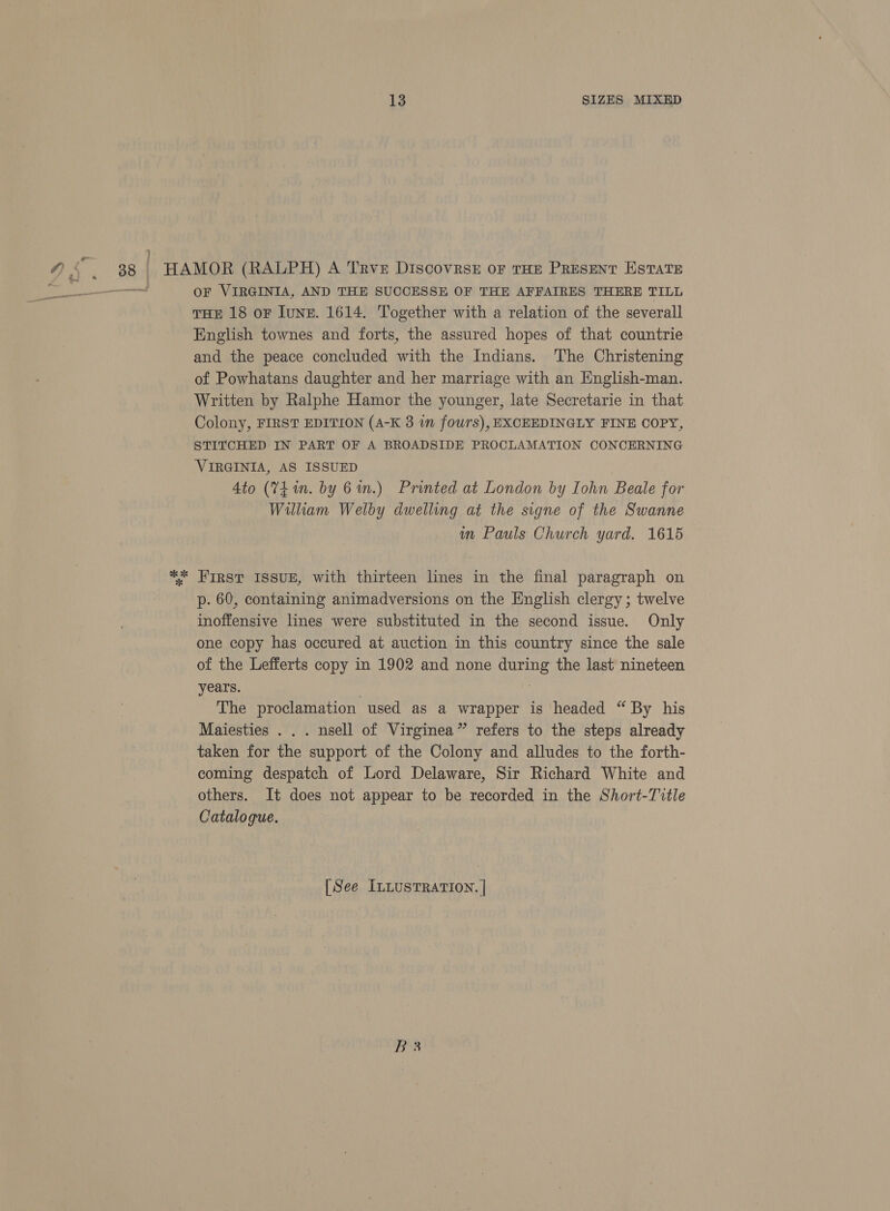 oh 2 OF VIRGINIA, AND THE SUCCESSE OF THE AFFAIRES THERE TILL THE 18 oF lune. 1614. Together with a relation of the severall English townes and forts, the assured hopes of that countrie and the peace concluded with the Indians. The Christening of Powhatans daughter and her marriage with an English-man. Written by Ralphe Hamor the younger, late Secretarie in that Colony, FIRST EDITION (A-K 3 in fours), EXCEEDINGLY FINE COPY, STITCHED IN PART OF A BROADSIDE PROCLAMATION CONCERNING VIRGINIA, AS ISSUED Ato (V4 in. by 6%.) Printed at London by Iohn Beale for William Welby dwelling at the signe of the Swanne in Pauls Church yard. 1615 p. 60, containing animadversions on the English clergy; twelve inoffensive lines were substituted in the second issue. Only one copy has occured at auction in this country since the sale of the Lefferts copy in 1902 and none during the last nineteen years. | The proclamation used as a wrapper is headed “ By his Maiesties . . . nsell of Virginea” refers to the steps already taken for the support of the Colony and alludes to the forth- coming despatch of Lord Delaware, Sir Richard White and others. It does not appear to be recorded in the Short-Tvtle Catalogue. [See ILLUSTRATION. | B3