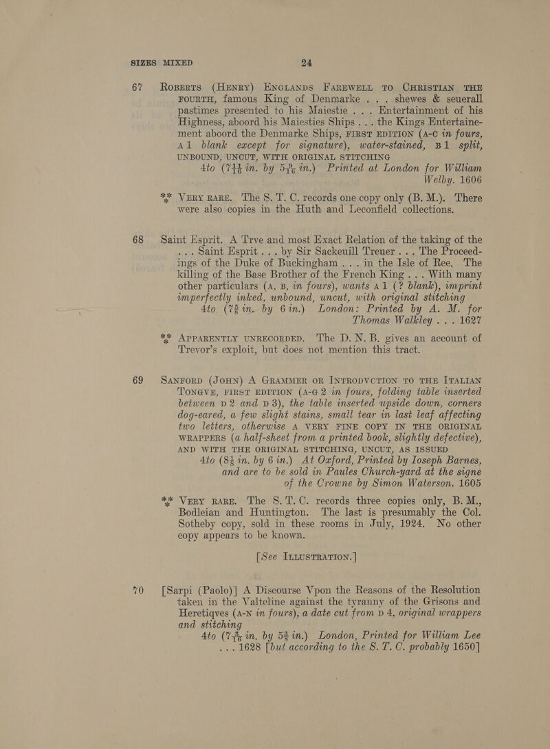 67 68 69 Roperts (Henry) Encuanps FarEWELL TO CHRISTIAN THE FOURTH, famous King of Denmarke . . . shewes &amp; seuerall pastimes presented to his Maiestie . . . Entertainment of his Highness, aboord his Maiesties Ships... the Kings Entertaine- ment aboord the Denmarke Ships, FIRST EDITION (A-C in fours, Al blank except for signature), water-stained, B1 split, UNBOUND, UNCUT, WITH ORIGINAL STITCHING 4to (74h in. by 5%, 1n.) Printed at London for William Welby. 1606 ** VERY RARE. The 8. T. C. records one copy only (B. M.). There were also copies in the Huth and Leconfield collections. Saint Esprit. A Trve and most Exact Relation of the taking of the ... Saint Esprit... by Sir Sackeuill Treuer . . . The Proceed- ings of the Duke of Buckingham ... in the Isle of Ree. The killing of the Base Brother of the French King... With many other particulars (A, B, in fours), wants Al (? blank), imprint imperfectly inked, unbound, uncut, with original stitching Ato, (V2 in. by 61.) London: Printed by A. M. for Thomas Walkley .. . 1627 ** APPARENTLY UNRECORDED. The D.N.B. gives an account of Trevor’s exploit, but does not mention this tract. SANFORD (JOHN) A GRAMMER OR INTRODVCTION TO THE ITALIAN TONGVE, FIRST EDITION (4-G 2 wm fours, folding table inserted between D2 and D3), the table inserted upside down, corners dog-eared, a few slight stains, small tear in last leaf affecting two letters, otherwise A VERY FINE COPY IN THE ORIGINAL WRAPPERS (a half-sheet from a printed book, slightly defective), AND WITH THE ORIGINAL STITCHING, UNCUT, AS ISSUED Ato (84m. by 6 in.) At Oxford, Printed by Ioseph Barnes, and are to be sold in Paules Church-yard at the signe of the Crowne by Simon Waterson. 1605 *%* VERY RARE. The 8. T.C. records three copies only, B. M., Bodleian and Huntington. ‘The last is presumably the Col. Sotheby copy, sold in these rooms in July, 1924. No other copy appears to be known. [See ILLUSTRATION. | [Sarpi (Paolo)] A Discourse Vpon the Reasons of the Resolution taken in the Valteline against the tyranny of the Grisons and Heretiqves (A-N in fours), a date cut from v 4, original wrappers and stitching Ato (Vf, in. by 53%n.) London, Printed for William Lee ... 1628 [but according to the S. T. C. probably 1650]