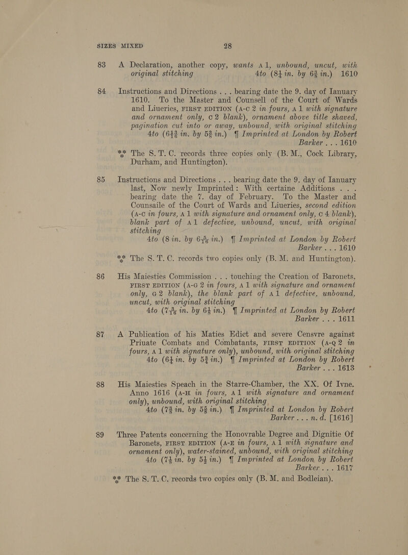 83 84 85 86 87 88 89 A Declaration, another copy, wants al, unbound, uncut, with original stitching 4to (841m. by 68in.) 1610 Instructions and Directions . . . bearing date the 9. day of Ianuary 1610. To the Master and Counsell of the Court of Wards and Liueries, FIRST EDITION (A-C 2 in fours, A1 with signature and ornament only, 02 blank), ornament above title shaved, pagination cut mto or away, unbound, with original stitching 4to (64% in. by 58 in.) J Imprinted at London by Robert Barker... 1610 *; The 8. T.C. records three copies only (B. M., Cock Library, Durham, and Huntington). Instructions and Directions .. . bearing date the 9. day of January last, Now newly Imprinted: With certaine Additions .. . bearing date the 7. day of February. To the Master and Counsaile of the Court of Wards and Liueries, second edition (a-c in fours, A1 with signature and ornament only, c 4 blank), blank part of Al defectwe, unbound, uncut, with original stitching 4to (8 in. by 65 in.) J Imprinted at London by Robert Barker .. . 1610 ** The 8. T. C. records two copies only (B. M. and Huntington). His Maiesties Commission . . . touching the Creation of Baronets, FIRST EDITION (A-G 2 in fours, Al with signature and ornament only, G2 blank), the blank part of Al defective, unbound, uncut, with original stitching Ato (V8; in. by 641n.) J Imprinted at London by Robert barker... 1611 A Publication of his Maties Edict and severe Censvre against Priuate Combats and Combatants, FIRST EDITION (A-Q2 in fours, A1 with signature only), unbound, with original stitching Ato (641. by 52%in.) J Imprinted at London by Robert Barker ... 1613 His Maiesties Speach in the Starre-Chamber, the XX. Of Ivne. Anno 1616 (A-H in fours, Al with signature and ornament only), unbound, with original stitching Ato (78m. by 581n.) J Imprinted at London by Robert Barker... .m.d. [1616] Three Patents concerning the Honovrable Degree and Dignitie Of Baronets, FIRST EDITION (A-E in fours, Al with signature and ornament only), water-stained, unbound, with original stitching Ato (Vin. by 54%.) J Imprinted at London by Robert Barker, AGL ** The S.'T. C. records two copies only (B. M. and Bodleian).