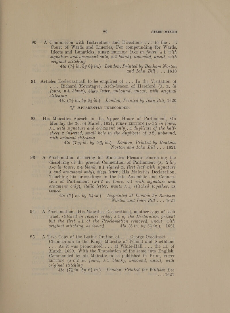 90 A Commission with Instrvctions and Directions... to the. . Court of Wards and Liueries, For compounding for Wards, Ideots and Lunaticks, FIRST EDITION (A-E in fours, Al with signature and ornament only, E2 blank), unbound, uncut, with original stitching Ato (Vz 1. by 64 in.) London, Printed by Bonham Norton and lohn Bill... 1618 91 Articles Ecclesiasticall to be enquired of ... In the Visitation of .. . Richard Movntagve, Arch-deacon of Hereford (a, B, in fours, B4 blank), Slack Vetter, unbound, uncut, with original stitching | Ato (7g in. by 64m.) London, Printed by Iohn Bull, 1620 ** APPARENTLY UNRECORDED. 92 His Maiesties Speach in the Vpper House of Parliament, On Monday the 26. of March, 1621, FIRST EDITION (A-C 2 wn fours, Al with signature and ornament only), a duplicate of the half- sheet © inserted, small hole in the duplicate of 02, unbound, with original stitching Ato (Vps in. by 5% 1n.) London, Printed by Bonham Norton and Iohn Bill . . . 1621 93 A Proclamation declaring his Maiesties Pleasure concerning the dissoluing of the present Conuention of Parliament (4, 2 Jl.; A-0 in fours, 04 blank, B1 signed u, first leaf with signature A and ornament only), {ae Setter; His Maiesties Declaration, Touching his proceedings in the late Assemblie and Conuen- tion of Parhament (4-12 i fours, Al with signature and ornament only), italic letter, wants A1, stitched together, as issued Ato (741m. by 54in.) Imprinted at London by Bonham Norton and Iohn Bill... 1621 94 A Proclamation [His Maiesties Declaration], another copy of each tract, stitched in reverse order, A1 of the Declaration present but the first al of the Proclamation removed, uncut, with original stitching, as issued Ato (8in. by 641m.). 1621 95 A Trve Copy of the Latine Oration of ... George Ossolinski ... Chamberlain to the Kings Maiestie of Poland and Suethland . .. As it was pronounced ... at White-Hall ... the 11. of March. 1620. With the Translation of the same into English. Commanded by his Maiestie to be published in Print, First EDITION (A-C2 in fours, Al blank), unbound, uncut, with original stitching 4to (VE m. by 64in.). London, Printed for William Lee ve eae L