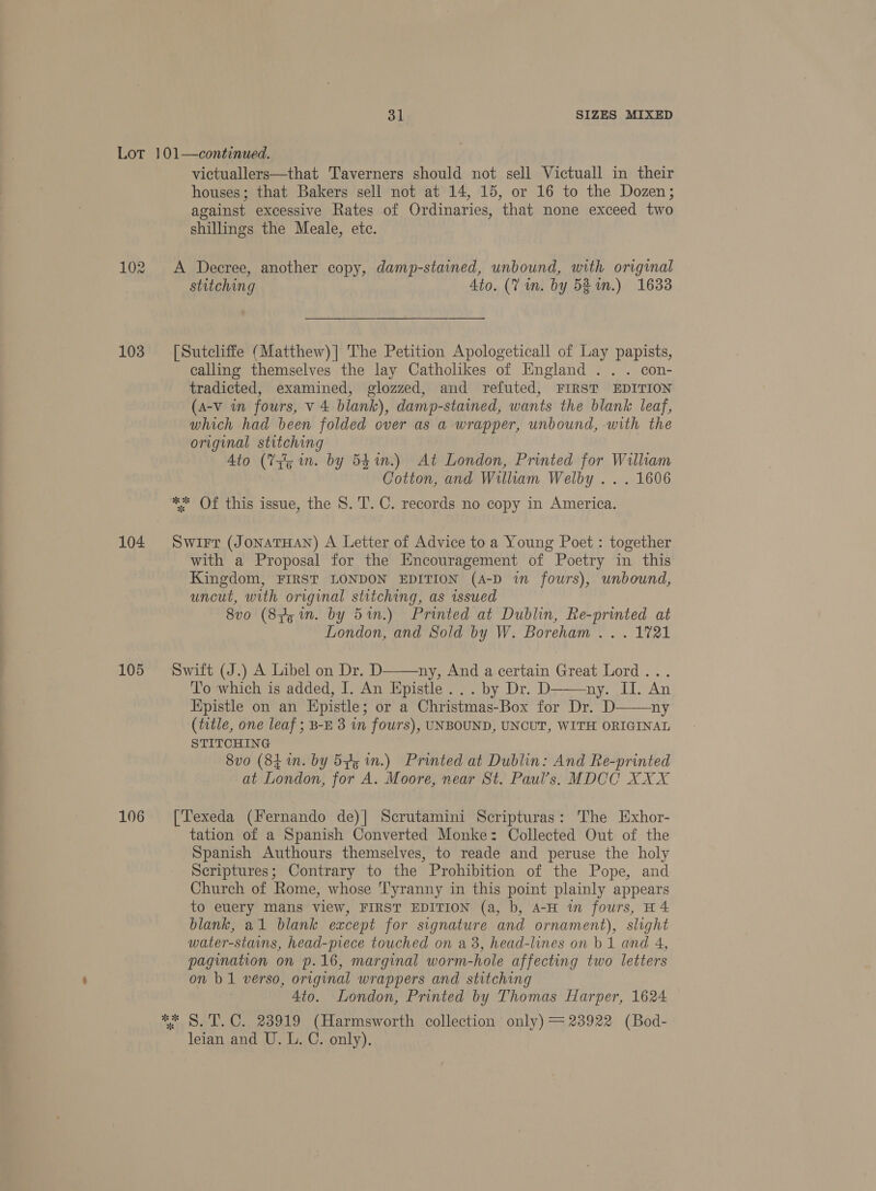 103 104 105 106 victuallers—that Taverners should not sell Victuall in their houses; that Bakers sell not at 14, 15, or 16 to the Dozen; against excessive Rates of Ordinaries, that none exceed two shillings the Meale, etc. A Decree, another copy, damp-stained, unbound, with original stitching Ato. (7 in. by 538 im.) 1633 [Sutcliffe (Matthew)] The Petition Apologeticall of Lay papists, calling themselves the lay Catholikes of England .. . con- tradicted, examined, glozzed, and refuted, FIRST EDITION (a-v in fours, v 4 blank), damp-stained, wants the blank leaf, which had been folded over as a wrapper, unbound, with the original stitching Ato (Tq in. by 541n.) At London, Printed for William Cotton, and William Welby ... 1606 ** Of this issue, the S. T. C. records no copy in America. Swirt (JONATHAN) A Letter of Advice to a Young Poet : together with a Proposal for the Encouragement of Poetry in this Kingdom, FIRST LONDON EDITION (A-D in fours), unbound, uncut, with original stitching, as issued 8v0 (85 mn. by 5%n.) Printed at Dublin, Re-printed at London, and Sold by W. Boreham . . . 1721  ny, And a certain Great Lord .. To which is added, I. An Epistle... by Dr. D ny. Il. An Epistle on an Epistle; or a Christmas-Box for Dr. D ny (title, one leaf ; B-E 3 in fours), UNBOUND, UNCUT, WITH ORIGINAL STITCHING 8vo (8 in. by 525 in.) Printed at Dublin: And Re-printed at London, for A. Moore, near St. Paul’s. MDCC XXX Swift (J.) A Libel on Dr. D   [Texeda (Fernando de)| Scrutamini Scripturas: The Exhor- tation of a Spanish Converted Monke: Collected Out of the Spanish Authours themselves, to reade and peruse the holy Scriptures; Contrary to the Prohibition of the Pope, and Church of Rome, whose Tyranny in this point plainly appears to euery mans view, FIRST EDITION (a, b, A-H in fours, H4 blank, al blank except for signature and ornament), slight water-stains, head-piece touched on a8, head-lines on b 1 and 4, pagination on p.16, marginal worm-hole affecting two letters on b 1 verso, original wrappers and stitching 4to. London, Printed by Thomas Harper, 1624 leian and U. L. C. only).