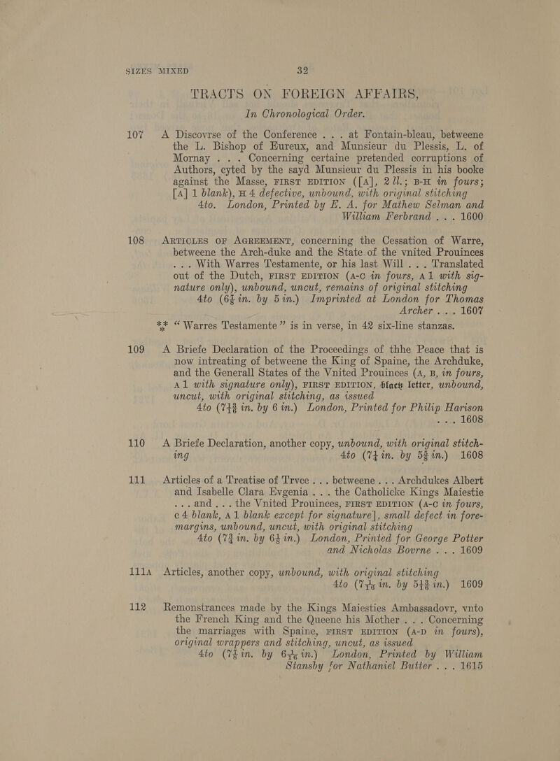 SIZES 107 108 MIXED 32 TRACTS ON FOREIGN AFFAIRS, In Chronological Order. A Discovrse of the Conference . . . at Fontain-bleau, betweene the L. Bishop of HEureux, and Munsieur du Plessis, L. of Mornay . . . Concerning certaine pretended corruptions of Authors, cyted by the sayd Munsieur du Plessis in his booke against the Masse, FIRST EDITION ([A], 2//.; B-H tm fours; [A] 1 blank), H 4 defective, unbound, with original stitching 4to. London, Printed by EH. A. for Mathew Selman and William Ferbrand . . . 1600 ARTICLES OF AGREEMENT, concerning the Cessation of Warre, betweene the Arch-duke and the State.of the vnited Prouinces ... With Warres T'estamente, or his last Will .. . Translated out of the Dutch, FIRST EDITION (4-C in fours, Al with sig- nature only), unbound, uncut, remains of original stitching Ato (6£in. by 5in.) Imprinted at London for Thomas Archer, . oy. L607 109 110 111 111A 112 A Briefe Declaration of the Proceedings of thhe Peace that is now intreating of betweene the King of Spaine, the Archduke, and the Generall States of the Vnited Prouinces (A, B, in fours, Al with signature only), FIRST EDITION, lac letter, unbound, uncut, with original stitching, as issued 4to (742 in. by 6n.) London, Printed for Philip Harison -wendsy LOOS A Briefe Declaration, another copy, unbound, with original stitch- ing Ato (7tin. by 5Rin.) 1608 Articles of a Treatise of T'rvce ... betweene . . . Archdukes Albert and Isabelle Clara Evgenia ... the Catholicke Kings Maiestie ...and,..the Vnited Prouinces, FIRST EDITION (A-C in fours, c4 blank, A1 blank except for signature], small defect in fore- margins, unbound, uncut, with original stitching 4to (72m. by 64%n.) London, Printed for George Potter and Nicholas Bourne . . . 1609 Articles, another copy, unbound, with original stitching 4io (Vg im. by 542m.) 1609 Remonstrances made by the Kings Maiesties Ambassadovr, vnto the French King and the Queene his Mother . . . Concerning the marriages with Spaine, FIRST EDITION (A-D in fours), original wrappers and stitching, uncut, as issued 4io (Thin. by 675 in.) London, Printed by William