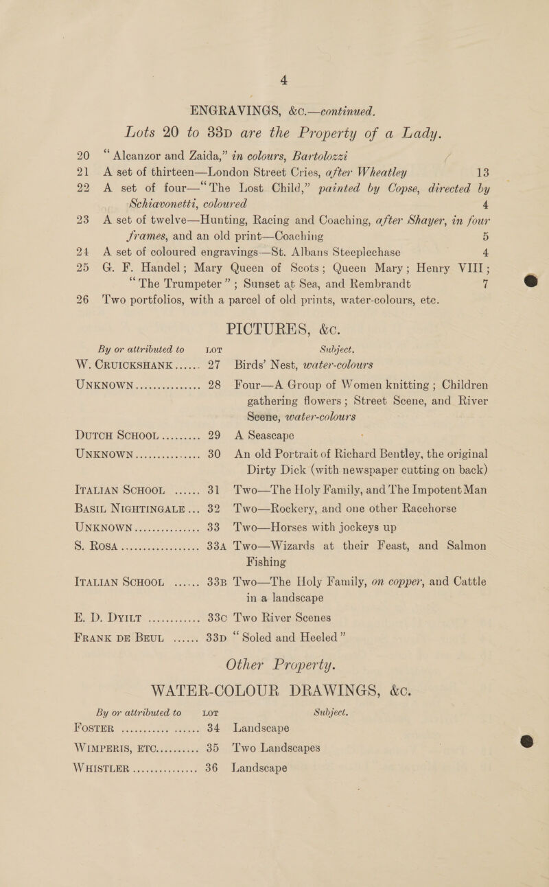 ENGRAVINGS, &amp;c.—continued. Lots 20 to 83D are the Property of a Lady. 20 “ Alcanzor and Zaida,” in colours, Bartolozzi / 21 &lt;A set of thirteen—London Street Cries, after Wheatley ie 22 A set of four—“The Lost Child,” painted by Copse, directed by Schiavonetti, coloured 4 23 A set of twelve—Hunting, Racing and Coaching, after Shayer, in four Srames, and an old print—Coaching 5 24 &lt;A set of coloured engravings-—St. Albans Steeplechase 4 25 G. F. Handel; Mary Queen of Scots; Queen Mary; Henry VIII;  “The Trumpeter” ; Sunset at Sea, and Rembrandt i &amp; 26 ‘Two portfolios, with a parcel of old prints, water-colours, ete. PICTURES, &amp;c. By or attributed to LOT Subject. W. CRUICKSHANE...... 27 Birds’ Nest, water-colours UNKNOWN ccs ncinnceuye ss 28 Four—A Group of Women knitting ; Children gathering flowers; Street Scene, and River Seene, water-colours DuTCH SCHOOL ......... 29 &lt;A Seascape WINKINOWN «00.0055 6 0005 30 An old Portrait of Richard Bentley, the original Dirty Dick (with newspaper cutting on back) ITALIAN SCHOOL ...... 31 Two—The Holy Family, and The Impotent Man Basin NIGHTINGALE... 32 Two—Rockery, and one other Racehorse TUNIC NOWIN jiu he. os ous 33 'Two—Horses with jockeys up | RVR es jcttvear ho bab can 334 Two—Wizards at their Feast, and Salmon Fishing ITALIAN SCHOOL. ...2).4 338 Two—The Holy Family, on copper, and Cattle in a landscape MWe, VIE EY face oocd case 330 Two River Scenes FRANK DE BEUL ...... 33p “Soled and Heeled” Other Property. WATER-COLOUR DRAWINGS, &amp;c. By or attributed to LOT Subject. OSB: adeiat cae eee 34 Landscape WIMPERIS, ETO.......:.. 35 Two Landscapes S WHISTERR vic tiaen ths ness 36 Landscape