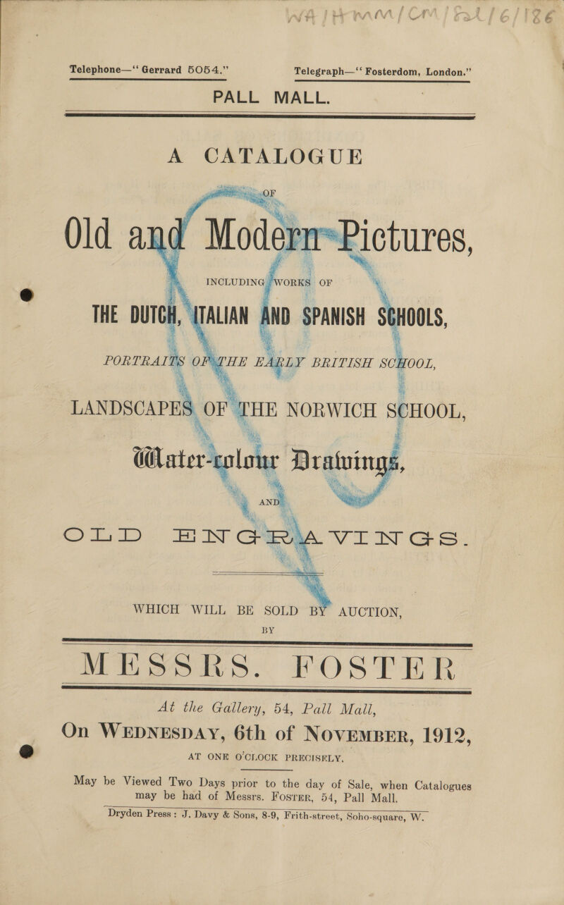 j baal Telephone—“ Gerrard 5054.” Telegraph—‘‘ Fosterdom, London.” PALL MALL.   A CATALOGUE   ;  {RLY BRITISH seoor. a ese i ee, ce LANDSCAPES OF THE NORWICH SCHOOL, bas Ss : * i: ols f % Ae 2 reat Thi ie y i  i: “    WHICH WILL BE SOLD BY AUCTION, BY MESSRS. FOSTER At the Gallery, 54, Pall Mail, On WEDNESDAY, 6th of NOVEMBER, 1912, AT ONE O'CLOCK PRECISELY.      May be Viewed Two Days prior to the day of Sale, when Catalogues may be had of Messrs. Fosrmr, 54, Pall Mall. Dryden Press: J. Davy &amp; Sons, 8-9, Frith-street, Soho-square, W. 