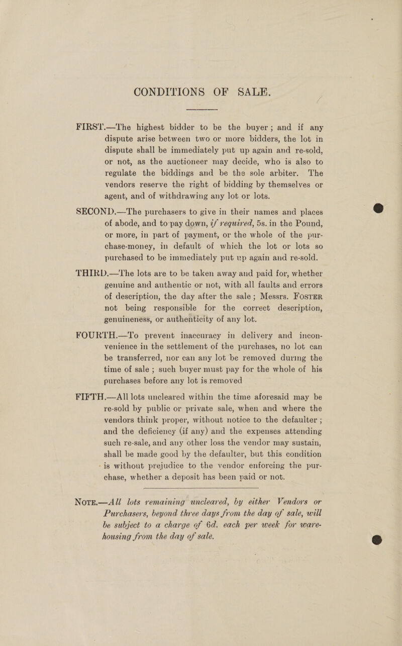 CONDITIONS OF SALE. FIRS1'.—The highest bidder to be the buyer; and if any dispute arise between two or more bidders, the lot in dispute shall be immediately put up again and re-sold, or not, as the auctioneer may decide, who is also to regulate the biddings and be the sole arbiter. The vendors reserve the right of bidding by themselves or agent, and of withdrawing any lot or lots. SECOND.—tThe purchasers to give in their names and places of abode, and to-pay down, 2/ vequi7ed, 5s. in the Pound, or more, in part of payment, or the whole of the pur- chase-money, in default of which the lot or lots so purchased to be immediately put up again and re-sold. THIRD.—tThe lots are to be taken away and paid for, whether genuine and authentic or not, with all faults and errors of description, the day after the sale; Messrs. FostEerR not being responsible for the correct description, genuineness, or authenticity of any lot. FOURTH.—To prevent inaccuracy in delivery and incon- venience in the settlement of the purchases, no lot can be transferred, nor can any lot be removed during the time of sale ; such buyer must pay for the whole of his purchases before any lot is removed FIF'TH.—AIl lots uncleared within the time aforesaid may be re-sold by public or private sale, when and where the vendors think proper, without notice to the defaulter ; and the deficiency (if any) and the expenses attending such re-sale, and any other loss the vendor may sustain, shall be made good by the defaulter, but this condition ‘ig without prejudice to the vendor enforcing the pur- chase, whether a deposit has been paid or not.  Note.—All lots remaining wncleared, by either Vendors or Purchasers, beyond three days from the day of sale, will be subject to a charge of 6d. each per week for ware- housing from the day of sale.