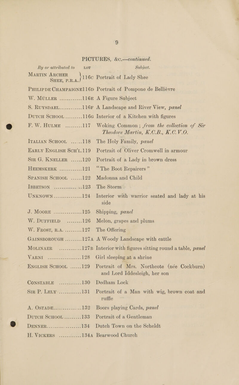 MARTIN ARCHER SHEE, P.R.A. W. MULLER A Figure Subject BW EPOESER cost ERY ITALIAN SCHOOL! 3... 118 EARLY ENGLISH Scw’L.119 Sin G. KNELEBR, ....2. 120 FUE IMGK HK, 4 gers. sies asi 3 121 SPANISH SCHOOL ...... 122 TEPETSON, (y..weacoude ant 123 MENKINGWIN 5. cus cee 124 Oe MOORE 2c). aden 125 BG 1 oe 0, 126 Wik BOST BA o0 5.50 12% GAINSBOROUGH ......... 127A MOMINADR: O22). us. 1278 IW ANWR We cre spenes es elie os = 128 ENGLISH SCHOOL ...... £29 CONSTABLE © 2271.422:: 130 Sim PR? Iimmeye 22a. ss 131 A OSPR Ere). 6.2: 132 Durcn Senooir.). 2.2%. 133 DRI. 6h. Wonk oe ee. 134 Interior of a Kitchen with figures Woking Common; jfrom the collection of Sir Theodore Martin, K.C_B., K.C.V.O. The Holy Family, panel Portrait of Oliver Cromwell in armour Portrait of a Lady in brown dress “The Boot Repairers” Madonna and Child The Storm Interior with warrior seated and lady at his side Shipping, panel Melon, grapes and plums The Offering A Woody Landscape with cattle Interior with figures sitting round a table, panel Girl sleeping at a shrine Portrait of Mrs. Northcote (née Cockburn) and Lord Iddesleigh, her son Dedham Lock Portrait of a Man with wig, brown coat and ruffle Boors playing Cards, panel Portrait of a Gentleman Dutch Town on the Scheldt