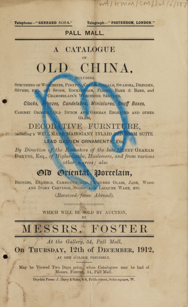 ~ Telephone—* GERRARD 5054.” | Telegraph—‘‘ FOSTERDOM, LONDON.” SE RRR PALL MALL.     A CATALOGUE OLD. CHINA, SPECIMENS OF Wog SEVRES, ER ;     ESTER, PINX ‘9ST PROOmDALE, SWANSEA, DRESDEN, SPopE, RockIN@A CHAMBERLAIN’S    : OdeU     @ Clocks, ‘Bare z68, Candela b          CABINET OBsJEOTS, 4 JLD DuTcH AN®. GERMAN ENGRE AND OTHER o_o GLASS, . - DEGOTean IVE. FURNITY URE -@~ inelding'a WELL xi TA pth ROC Suit By Direction 9 ENRY GRAHAM “Daxyns, Esq., 0 be, Paleners and from various  also Qoreelatn, QURED GLASS, JADE, Woop LACQUER WARE, ETC. MLTCeS ; a Bas, “ENAMELS, CAMEO- ‘ee: AND Ivory Carvines, Soo yee wip BE SOLD BY AUCTION, BY     a pe AT ONE 0'CLOCK PRECISELY. £ eae be Viewed Two Days prioge when Catalogues may be had of 5 ne Messrs. Hostae 54, Pall Mall. = Dryden bios) J. Dis OSCE 9, Frith- eet Soho-square, W. ee? 