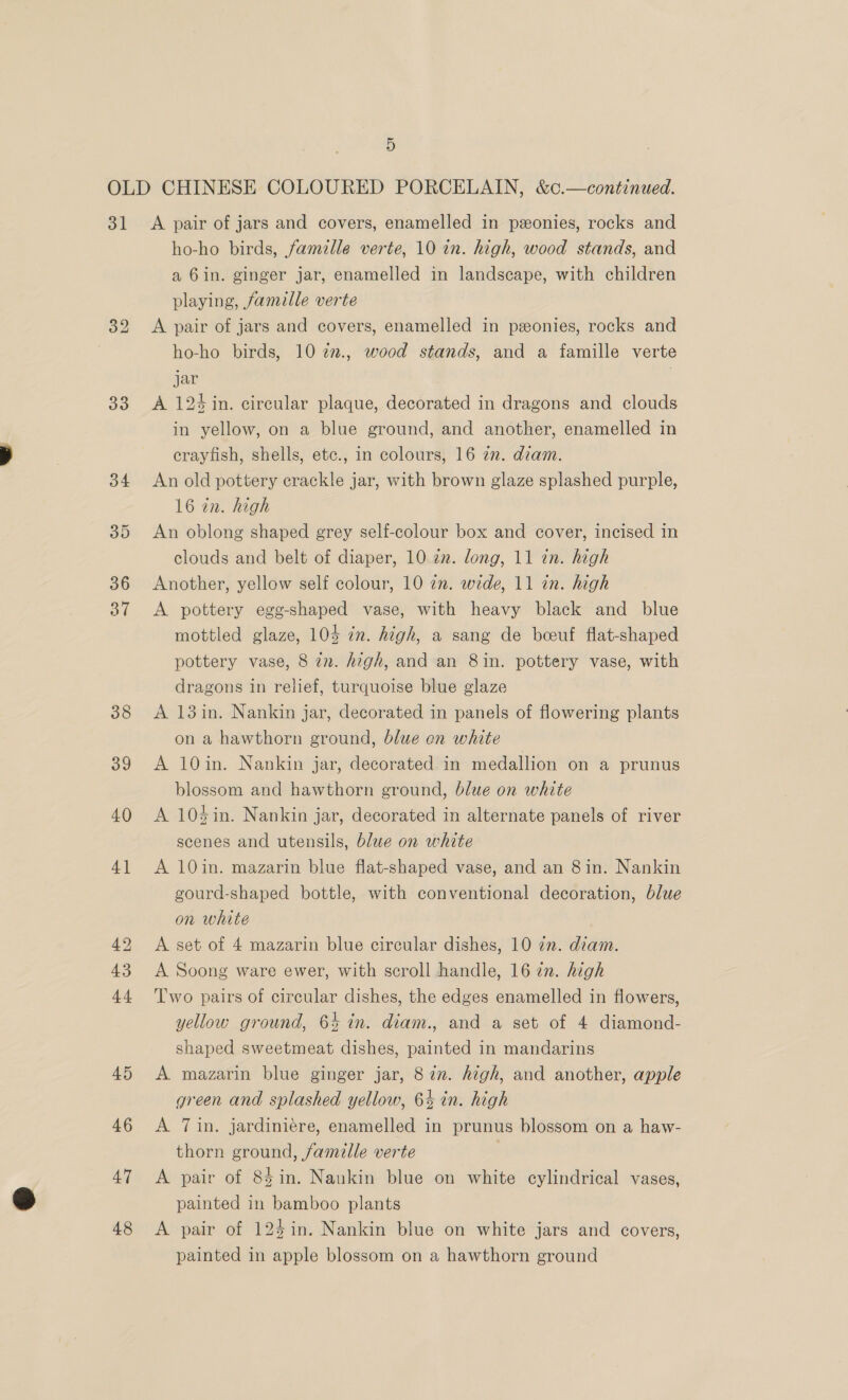 31 33 34 39 36 37 47 48 A pair of jars and covers, enamelled in peonies, rocks and ho-ho birds, famille verte, 10 in. high, wood stands, and a 6in. ginger jar, enamelled in landscape, with children playing, famille verte A pair of jars and covers, enamelled in ponies, rocks and ho-ho birds, 10 %2., wood stands, and a famille verte jar | A 124 in. circular plaque, decorated in dragons and clouds in yellow, on a blue ground, and another, enamelled in crayfish, shells, etc., in colours, 16 in. diam. An old pottery crackle jar, with brown glaze splashed purple, 16 in. high An oblong shaped grey self-colour box and cover, incised in clouds and belt of diaper, 10 2m. long, 11 in. high Another, yellow self colour, 10 2m. wide, 11 in. high A pottery egg-shaped vase, with heavy black and blue mottled glaze, 105 in. high, a sang de bceuf flat-shaped pottery vase, 8 in. high, and an 8in. pottery vase, with dragons in relief, turquoise blue glaze A 13in. Nankin jar, decorated in panels of flowering plants on a hawthorn ground, blue en white A 10in. Nankin jar, decorated in medallion on a prunus blossom and hawthorn ground, blue on white A 10%in. Nankin jar, decorated in alternate panels of river scenes and utensils, blue on white A 10in. mazarin blue flat-shaped vase, and an 8in. Nankin gourd-shaped bottle, with conventional decoration, blue on white A set of 4 mazarin blue circular dishes, 10 in. diam. A Soong ware ewer, with scroll handle, 16 2n. high Two pairs of circular dishes, the edges enamelled in flowers, yellow ground, 64 in. diam., and a set of 4 diamond- shaped sweetmeat dishes, painted in mandarins A mazarin blue ginger jar, 8 7n. high, and another, apple green and splashed yellow, 64 in. high A 7in. jardiniére, enamelled in prunus blossom on a haw- thorn ground, famille verte A pair of 8$in. Nankin blue on white cylindrical vases, painted in bamboo plants A pair of 125 in. Nankin blue on white jars and covers, painted in apple blossom on a hawthorn ground