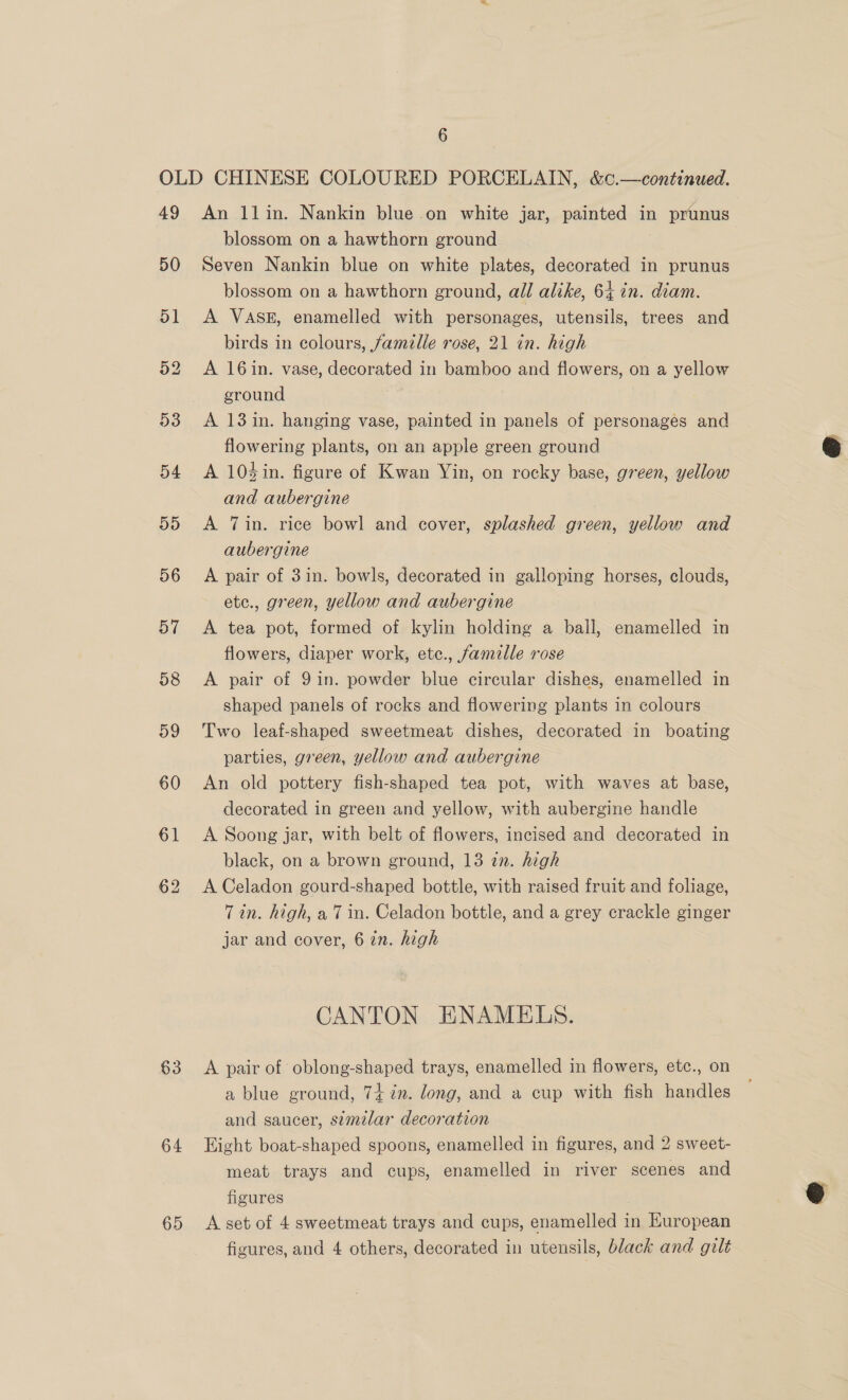 49 50 51 63 64 65 An llin. Nankin blue on white jar, painted in prunus blossom on a hawthorn ground Seven Nankin blue on white plates, decorated in prunus blossom on a hawthorn ground, all alike, 64 in. diam. A VASE, enamelled with personages, utensils, trees and birds in colours, famille rose, 21 in. high A 16in. vase, decorated in bamboo and flowers, on a yellow ground A 13 in. hanging vase, painted in panels of personages and flowering plants, on an apple green ground A 104in. figure of Kwan Yin, on rocky base, green, yellow and aubergine A Tin. rice bowl and cover, splashed green, yellow and aubergine A pair of 3in. bowls, decorated in galloping horses, clouds, etc., green, yellow and aubergine A tea pot, formed of kylin holding a ball, enamelled in flowers, diaper work, etc., famille rose A pair of 9 in. powder blue circular dishes, enamelled in shaped panels of rocks and flowering plants in colours Two leaf-shaped sweetmeat dishes, decorated in boating parties, green, yellow and aubergine An old pottery fish-shaped tea pot, with waves at base, decorated in green and yellow, with aubergine handle A Soong jar, with belt of flowers, incised and decorated in black, on a brown ground, 13 in. high A Celadon gourd-shaped bottle, with raised fruit and foliage, Tin. high, a7 in. Celadon bottle, and a grey crackle ginger jar and cover, 6 in. high CANTON ENAMELS. A pair of oblong-shaped trays, enamelled in flowers, etc., on a blue ground, 74 7m. long, and a cup with fish handles and saucer, semilar decoration Eight boat-shaped spoons, enamelled in figures, and 2 sweet- meat trays and cups, enamelled in river scenes and figures A set of 4 sweetmeat trays and cups, enamelled in European figures, and 4 others, decorated in utensils, black and gilt  