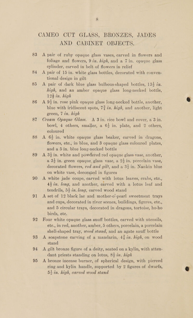 83 84 85 86 87 88 89 90 ol 92 93 94 95 AND CABINET OBJECTS. A pair of ruby opaque glass vases, carved in flowers and foliage and flowers, 9 in. high, and a 7 in. opaque glass cylinder, carved in belt of flowers in relief A pair of 15 in. white glass bottles, decorated with conven- tional design in gilt A pair of dark blue glass bulbous-shaped bottles, 134 zn. high, and an amber opaque glass long-necked bottle, 124 tn. high A 94 in. rose pink opaque glass long-necked bottle, another, blue with iridiscent spots, 7% 7. high, and another, light green, 7 in. high | Cream Opaque Glass. <A 3 in. rice bowl and cover, a 3 in. bowl, 4 others, smaller, a 65 in. plate, and 2 others, coloured 7 A 64 in. white opaque glass beaker, carved in dragons, flowers, etc., in blue, and 3 opaque glass coloured plates, and a 5in. blue long-necked bottle A. 34 in. white and powdered red opaque glass-vase, another, a 35 in. green opaque glass vase, a 24 in. porcelain vase, decorated flowers, red and gilt, and a 34 in. Nankin blue on white vase, decorated in figurés A white jade coupe, carved with lotus leaves, crabs, etc., 44 in. long, and another, carved with a lotus leaf and tendrils, 54 in. long, carved wood stand A set of 12 black lac and mother-o’-pearl sweetmeat trays and cups, decorated in river scenes, buildings, figures, ete., and 5 circular trays, decorated in dragons, tortoise, ho-ho birds, ete. | Four white opaque glass snuff bottles, carved with utensils, etc., in red, another, amber, 5 others, porcelain, a porcelain shell-shaped tray, wood stand, and an agate snuff bottle A soapstone carving of a mandarin, 4% 7%n. high, on wood stand . A gilt bronze figure of a deity, seated on a kylin, with atten- dant priests standing on lotus, 84 in. high A bronze incense burner, of spherical design, with pierced ring and kylin handle, supported by 2 figures of dwarfs, 53 in. high, carved wood stand