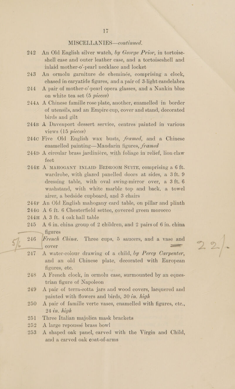 MISCELLANIES—continated. 242 An Old English silver watch, by George Prior, in tortoise- shell case and outer leather case, and a tortoiseshell and inlaid mother-o’-pearl necklace and locket 243 An ormolu garniture de cheminée, comprising a clock, chased in caryatide figures, and a pair of 3-light candelabra 244 <A pair of mother-o’-pearl opera glasses, and a Nankin blue on white tea set (5 pieces) 244A A Chinese famille rose plate, another, enamelled in border of utensils, and an Empire cup, cover and stand, decorated birds and gilt ; 244B A Davenport dessert service, centres painted in various views (15 pieces) 244c Five Old English wax busts, framed, and a Chinese enamelled painting—Mandarin figures, framed 244pD A circular brass jardiniere, with foliage in relief, lion claw feet 244m A MAHOGANY INLAID BEDROOM SUITE, comprising a 6 ft. wardrobe, with glazed panelled doors at sides, a 3ft. 9 dressing table, with oval swing-mirror over, a 3 ft. 6 washstand, with white marble top and back, a towel airer, a bedside cupboard, and 3 chairs 244 An Old English mahogany card table, on pillar and plinth 244G A 6 ft. 6 Chesterfield settee, covered green morocco 244H A 3 ft. 4 oak hall table 245 A 6in. china group of 2 children, and 2 pairs of 6 in. china i f a J 7 le 246 (French China. Three cups, 5 saucers, and a vase and . cover aaa 247 <A water-colour drawing of a child, by Percy Carpenter, and an old Chinese plate, decorated with European figures, etc. : 248 <A French clock, in ormolu case, surmounted by an eques- trian figure of Napoleon 249 <A pair of terra-cotta jars and wood covers, lacquered and painted with flowers and birds, 30 7n. high 250 <A pair of famille verte vases, enamelled with figures, etc., 24 en. high 251 Three Italian majolica mask brackets 252 A large repoussé brass bow] 253 A shaped oak panel, carved with the Virgin and Child, and a carved oak coat-of-arms
