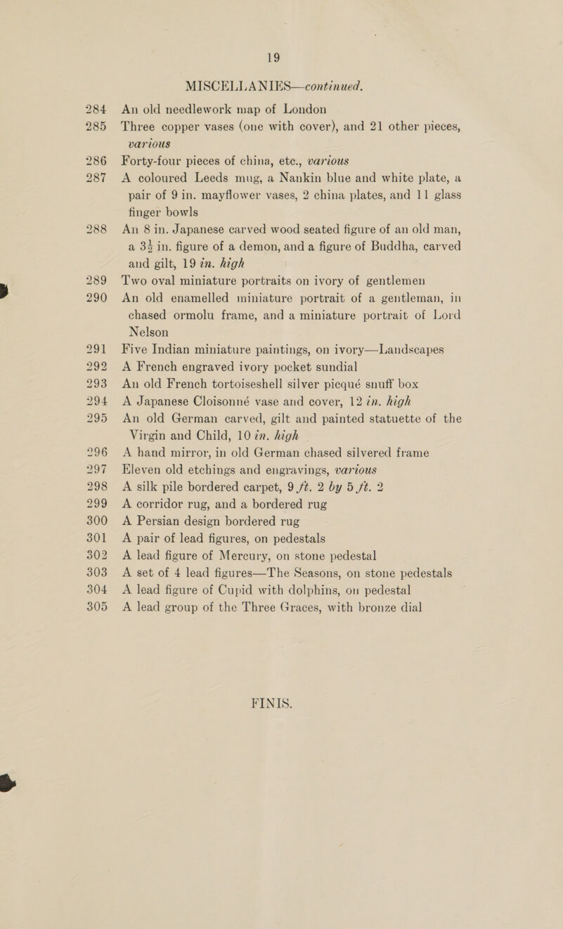 Co) 5 bo te) ne bos b&gt; bo t to CO Os We) Or EG MISCELLA NIES—continued. An old needlework map of London Three copper vases (one with cover), and 21 other pieces, various Forty-four pieces of china, ete., various A coloured Leeds mug, a Nankin blue and white plate, a pair of 9 in. mayflower vases, 2 china plates, and 11 glass finger bowls An 8 in. Japanese carved wood seated figure of an old man, a 34 in. figure of a demon, and a figure of Buddha, carved and gilt, 19 in. high Two oval miniature portraits on ivory of gentlemen An old enamelled miniature portrait of a gentleman, in chased ormolu frame, and a miniature portrait of Lord Nelson Five Indian miniature paintings, on ivory—Landscapes A French engraved ivory pocket sundial An old French tortoiseshell silver picqué snuff box A Japanese Cloisonné vase and cover, 12 7n. high An old German carved, gilt and painted statuette of the Virgin and Child, 10 zn. high A hand mirror, in old German chased silvered frame Eleven old etchings and engravings, various A silk pile bordered carpet, 9 ft. 2 by 5 ft. 2 A corridor rug, and a bordered rug A Persian design bordered rug A pair of lead figures, on pedestals A lead figure of Mercury, on stone pedestal A set of 4 lead figures—The Seasons, on stone pedestals A lead figure of Cupid with dolphins, on pedestal A lead group of the Three Graces, with bronze dial FINIS.