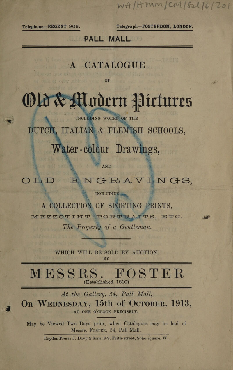 Telephone—REGENT 909. Telegraph—FOSTERDOM, LONDON. PALL MALL.   : ie 4 %, eae ey \ A COLLECTION, OF SPC RTING PRINTS, MEZZOTINT (PoRTRSITS, re. The Proper ty of a Gentleman. Bigs |e WHICH WILL BE SOLD BY AUCTION, BY MESSRS. POSTER (Established 1810)   At the Gallery, 54, Pall Mali, On ie rea seet 15th of OcToBER, 1918, AT ONE O'CLOCK PRECISELY.  May be Viewed Two Days prior, when Catalogues may be had of Messrs. Fosrer, 54, Pall Mall. Dryden Press: J. Davy &amp; Sons, 8-9, Frith-street, Soho-square, Ww.