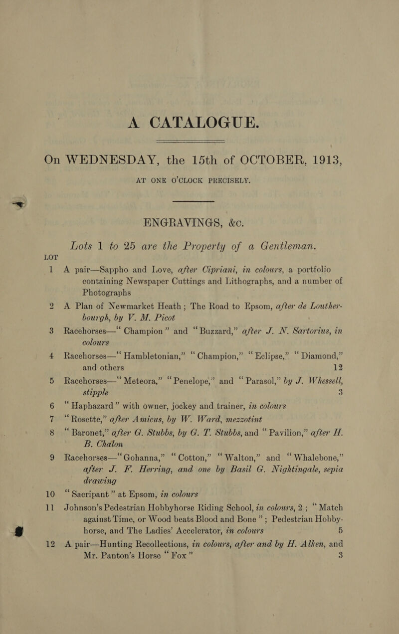 A CATALOGUE. 1 11 12 AT ONE O'CLOCK PRECISELY. ENGRAVINGS, &amp;c. Lots 1 to 25 are the Property of a Gentleman. A pair—Sappho and Love, after Cipriani, in colours, a portfolio containing Newspaper Cuttings and Lithographs, and a number of Photographs A Plan of Newmarket Heath; The Road to Epsom, after de Louther- bourgh, by V. M. Picot 79 . 4 . ‘ Racehorses—* Champion” and “Buzzard,” after J. N. Sartorius, in colours Racehorses—‘ Hambletonian,” “Champion,” “ Eclipse,” “ Diamond,” and others 12 Racehorses—* Meteora,” “Penelope,” and “ Parasol,” by J. Whessell, stipple a “ Haphazard ” with owner, jockey and trainer, 7” colours Rosette,” after Amicus, by W. Ward, mezzotint “Baronet,” after G. Stubbs, by G. T. Stubbs, and “ Pavilion,” after H. B. Chalon Racehorses—* Gohanna,” “Cotton,” “ Walton,” and “ Whalebone,” after J. F. Herring, and one by Basil G. Nightingale, sepia drawing “ Sacripant ” at Epsom, in colours Johnson’s Pedestrian Hobbyhorse Riding School, 7 colours, 2 ; “ Match against Time, or Wood beats Blood and Bone ” ; Pedestrian Hobby- horse, and The Ladies’ Accelerator, in colours 5 A pair—Hunting Recollections, 7m colours, after and by H. Alken, and Mr. Panton’s Horse “ Fox ” aS)