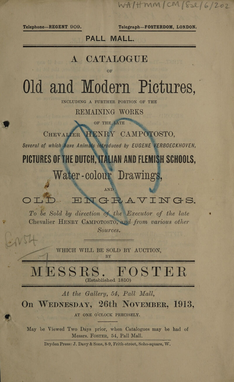 A es non A , 2 j ; \ - Pek te 4 A st yf i ‘ Tr «6 WY a [ AWA FF wes f 3 )? ae) wet [t+ rV\ry | is \i Gat &amp; / 2O FZ Telephone—REGENT 909, Telegraph—FOSTERDOM, LONDON. PALL MALL.   A CATALOGUE Old and Modern Pictures, INCLUDING A FURTHER PORTION OF THE REMAINING WORKS 9 OF THE,QATE |   ¥ Chevalier Howry pst Ae Mi various a hs Sources. Pa at ; ie ; ? mate ' WHICH WILL BE SOLD BY AUCTION, P 4 ; BY a GI a ' MESSRS. FOSTER (Established 1810) At the Gallery, 54, Pall Mall, On WEDNESDAY, 26th NOVEMBER, 19138, «¢ AT ONE. O'CLOCK PRECISELY. <  May be Viewed Two Days prior, when Catalogues may be had of Messrs. Foster, 54, Pall Mall. Dryden Press: J. Davy &amp; Sons, 8-9, Frith-street, Soho-square, W,