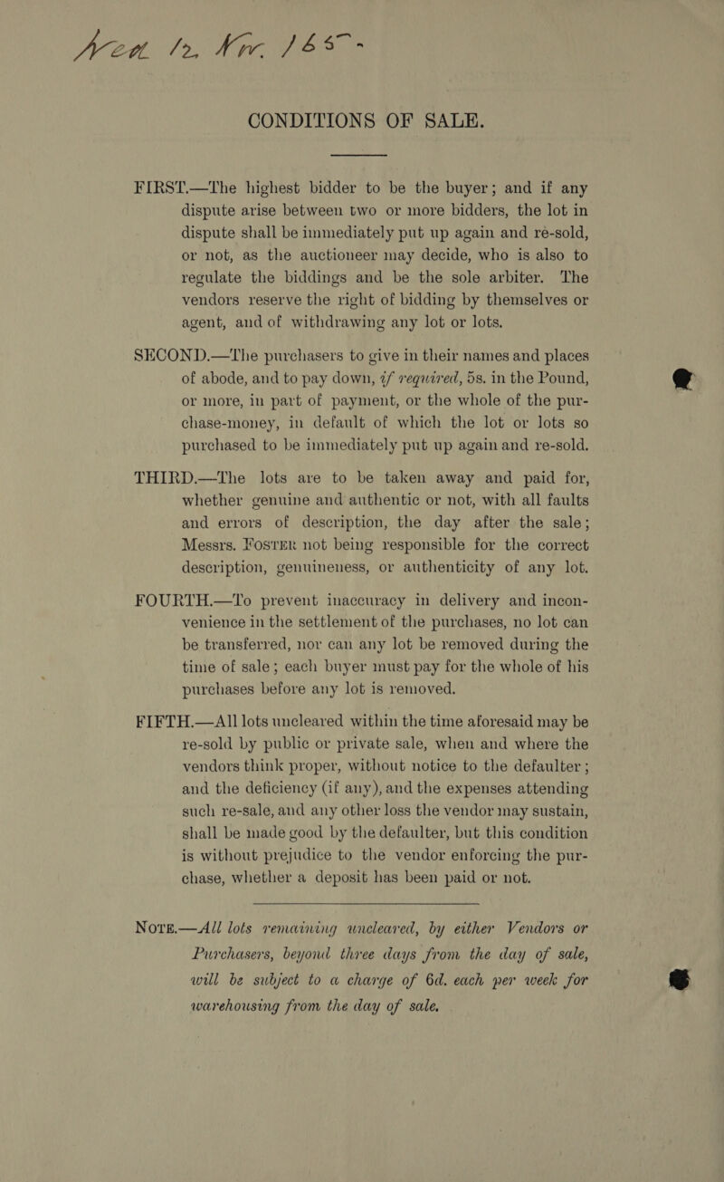 Wed. 12, Nir ($s - CONDITIONS OF SALE.  FIRST.—The highest bidder to be the buyer; and if any dispute arise between two or more bidders, the lot in dispute shall be immediately put up again and re-sold, or not, as the auctioneer may decide, who is also to regulate the biddings and be the sole arbiter. The vendors reserve the right of bidding by themselves or agent, and of withdrawing any lot or lots. SECOND.—tThe purchasers to give in their names and places of abode, and to pay down, 2/ required, 5s. in the Pound, or more, in part of payment, or the whole of the pur- chase-money, in default of which the lot or lots so purchased to be immediately put up again and re-sold. THIRD.—The lots are to be taken away and paid for, whether genuine and authentic or not, with all faults and errors of description, the day after the sale; Messrs. Fos'rer not being responsible for the correct description, genuineness, or authenticity of any lot. FOURTH.—To prevent inaccuracy in delivery and incon- venience in the settlement of the purchases, no lot can be transferred, nor cau any lot be removed during the time of sale; each buyer must pay for the whole of his purchases before any lot is removed. FIFTH.—All lots uncleared within the time aforesaid may be re-sold by public or private sale, when and where the vendors think proper, without notice to the defaulter ; and the deficiency (if any), and the expenses attending such re-sale, and any other loss the vendor may sustain, shall be made good by the defaulter, but this condition is without prejudice to the vendor enforcing the pur- chase, whether a deposit has been paid or not. Note.— All lots remaining wneleared, by either Vendors or Purchasers, beyond three days from the day of sale, wil be subject to a charge of 6d. each per week for warehousing from the day of sale.