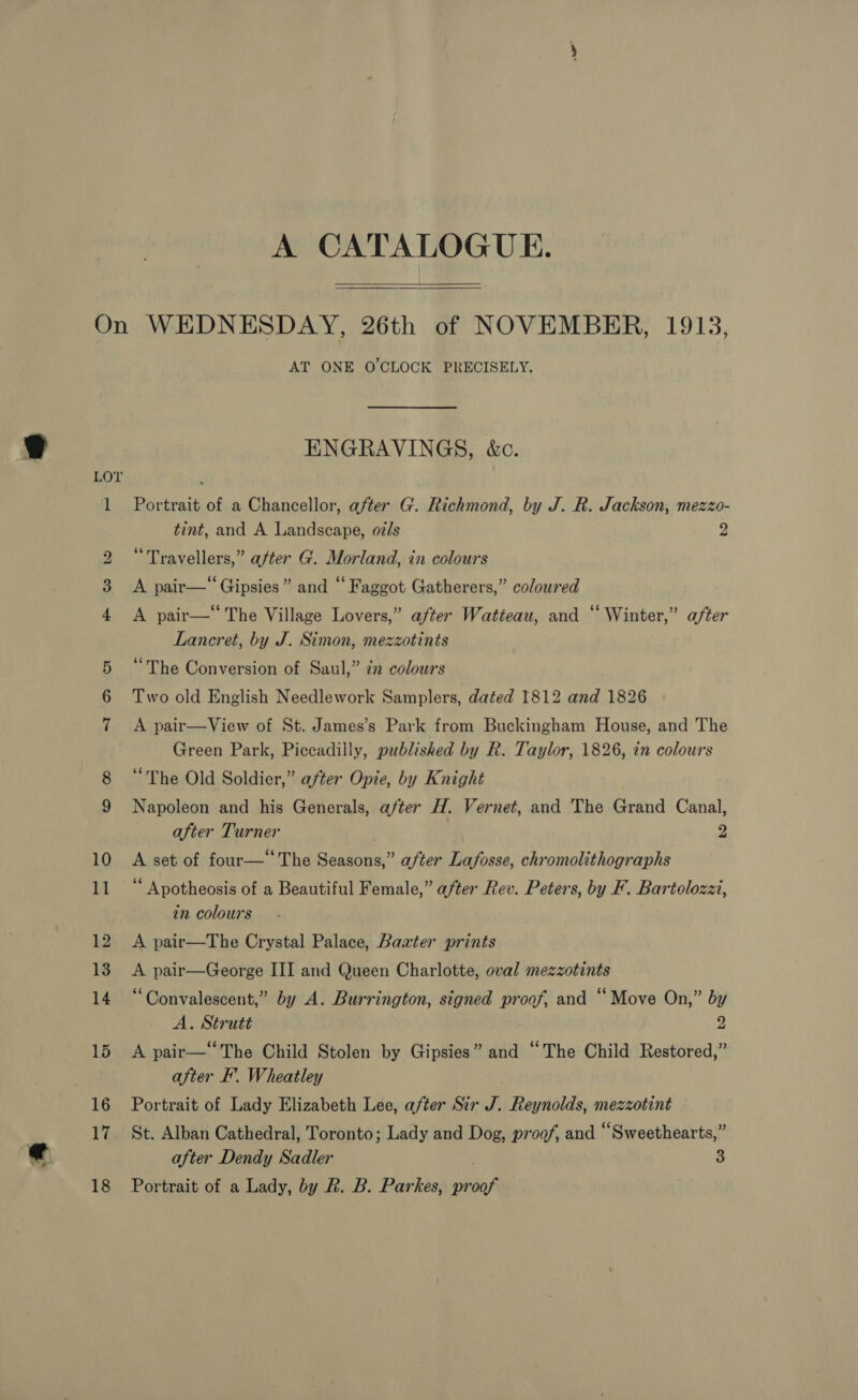 A CATALOGUE.  m OC bo on AT ONE O'CLOCK PRECISELY. ENGRAVINGS, &amp;c. Portrait of a Chancellor, after G. Richmond, by J. R. Jackson, mezzo- tint, and A Landscape, oz/s 2 “Travellers,” after G. Morland, in colours A pair—*Gipsies” and “Faggot Gatherers,” coloured A pair— The Village Lovers,” after Watteau, and ‘‘ Winter,” after Lancret, by J. Simon, mezzotints “The Conversion of Saul,” in colours Two old English Needlework Samplers, dated 1812 and 1826 A pair—View of St. James’s Park from Buckingham House, and The Green Park, Piccadilly, published by R. Taylor, 1826, in colours “The Old Soldier,” after Opie, by Knight Napoleon and his Generals, after H. Vernet, and The Grand Canal, after Turner 2 # set of four— The ty after Lafosse, chromolithographs ‘ Apotheosis of a Beautiful Female,” after Rev. Peters, by F. Bartolozzi, in colours A pair—The Crystal Palace, Baxter prints A pair—George III and Queen Charlotte, oval mezzotints “Convalescent,” by A. Burrington, signed proof, and “Move On,” by A. Strutt y A pair—‘‘The Child Stolen by Gipsies” and “The Child Restored,” after I. Wheatley Portrait of Lady Elizabeth Lee, after Sir rr Reynolds, mezzotint St. Alban Cathedral, Toronto; Lady and Dog, proof, and “Sweethearts,” after Dendy Sadler 3 Portrait of a Lady, by R. B. Parkes, ooh