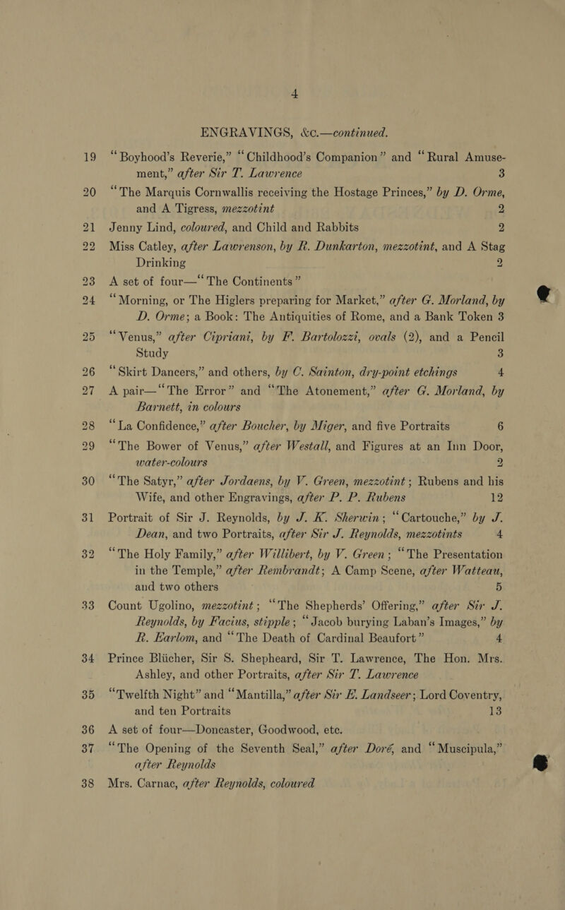 33 34 35 36 37 38 ENGRAVINGS, &amp;c.—continued. ‘Boyhood’s Reverie,” “‘Childhood’s Companion” and “ Rural Amuse- ment,” after Sir T. Lawrence 3 “The Marquis Cornwallis receiving the Hostage Princes,” by D. Orme, and A Tigress, mezzotint 2 Jenny Lind, coloured, and Child and Rabbits 2 Miss Catley, after Lawrenson, by R. Dunkarton, mezzotint, and A Stag Drinking 9 A set of four— The Continents ” “Morning, or The Higlers preparing for Market,” after G. Morland, by D. Orme; a Book: The Antiquities of Rome, and a Bank Token 3 “Venus,” after Cipriani, by F. Bartolozzi, ovals (2), and a Pencil Study 3 Skirt Dancers,” and others, by C. Sainton, dry-point etchings 4 A pair—“The Error” and “The Atonement,” after G. Morland, by Barnett, in colours “La Confidence,” after Boucher, by Miger, and five Portraits 6 “The Bower of Venus,” after Westall, and Figures at an Inn Door, water-colours 2 “The Satyr,” after Jordaens, by V. Green, mezzotint ; Rubens and his Wife, and other Engravings, after P. P. Rubens 12 Portrait of Sir J. Reynolds, by J. K. Sherwin; “Cartouche,” by J. Dean, and two Portraits, after Sir J. Reynolds, mezzotints 4 “The Holy Family,” after Willibert, by V. Green; “The Presentation in the Temple,” after Rembrandt; A Camp Scene, after Watteau, aud two others 5 Count Ugolino, mezzotint; “The Shepherds’ Offering,” after Sir J. Reynolds, by Facius, seer Jacob burying Laban’s Images,” by R. Earlom, and “The Death of Cardinal Beaufort ” 4 Prince Bliicher, Sir S. Shepheard, Sir T. Lawrence, The Hon. Mrs. Ashley, and other Portraits, after Sir T. Lawrence “Twelfth Night” and “Mantilla,” after Sir HE. Landseer; Lord Coventry, and ten Portraits LS A set of four—Doncaster, Goodwood, ete. “The Opening of the Seventh Seal,” after Doré and ‘ “Mikeibila after Reynolds Mrs. Carnac, after Reynolds, coloured