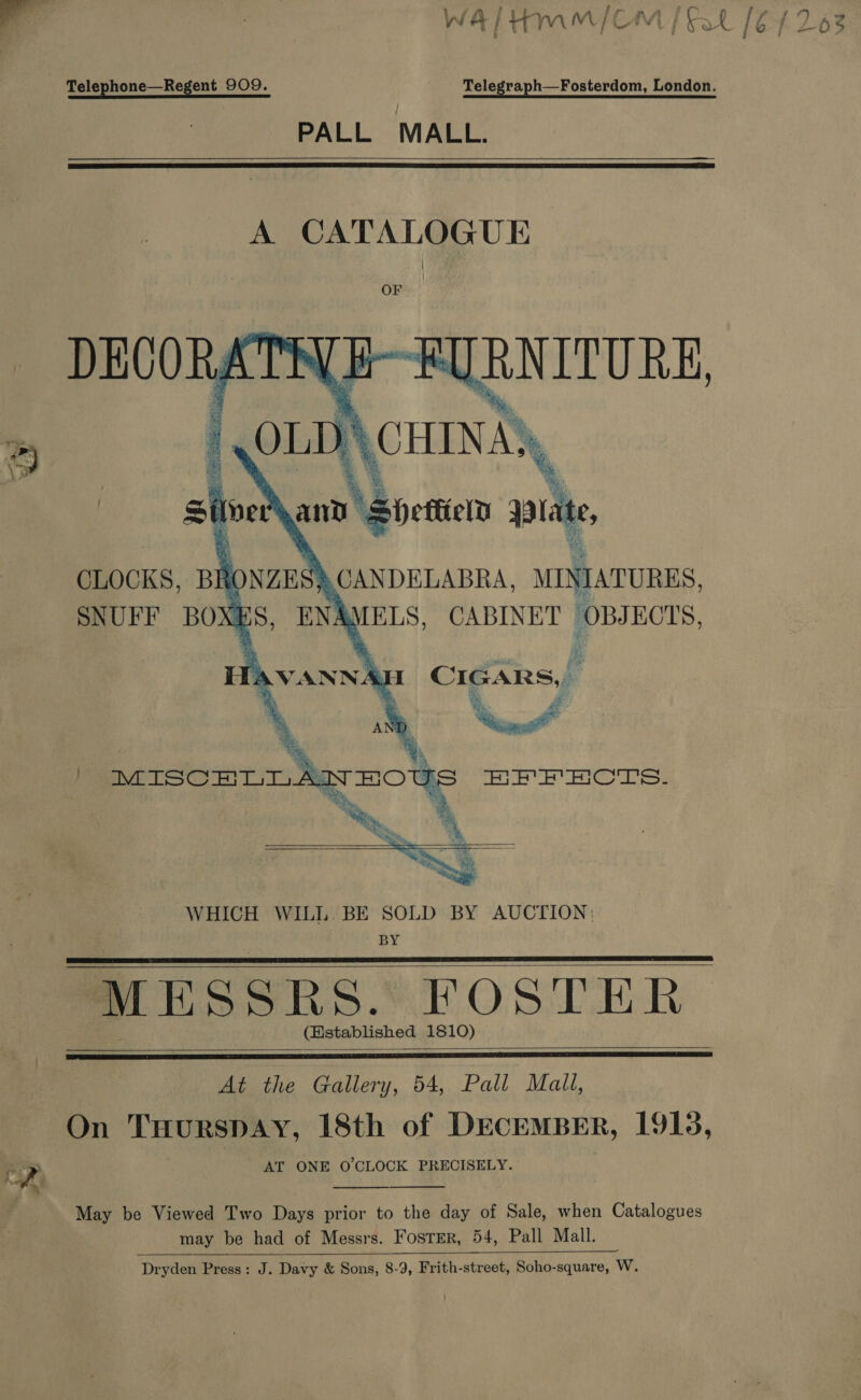 Telephone—Regent 909. Telegraph—Fosterdom, London. PALL MALL.   A CATALOGUE OF i OL lem    ’ | MISCHLT As   WHICH WILL.BE SOLD BY AUCTION: BY MESSRS. FOSTER (Established 1810)     At the Gallery, 54, Pall Mali, On THurspay, 18th of DECEMBER, 1915, fe LP AT ONE O'CLOCK PRECISELY. #7. “Ln   May be Viewed Two Days prior to the day of Sale, when Catalogues may be had of Messrs. Foster, 54, Pall Mall. Dryden Press: J. Davy &amp; Sons, 8-9, Frith-street, Soho-square, W. 