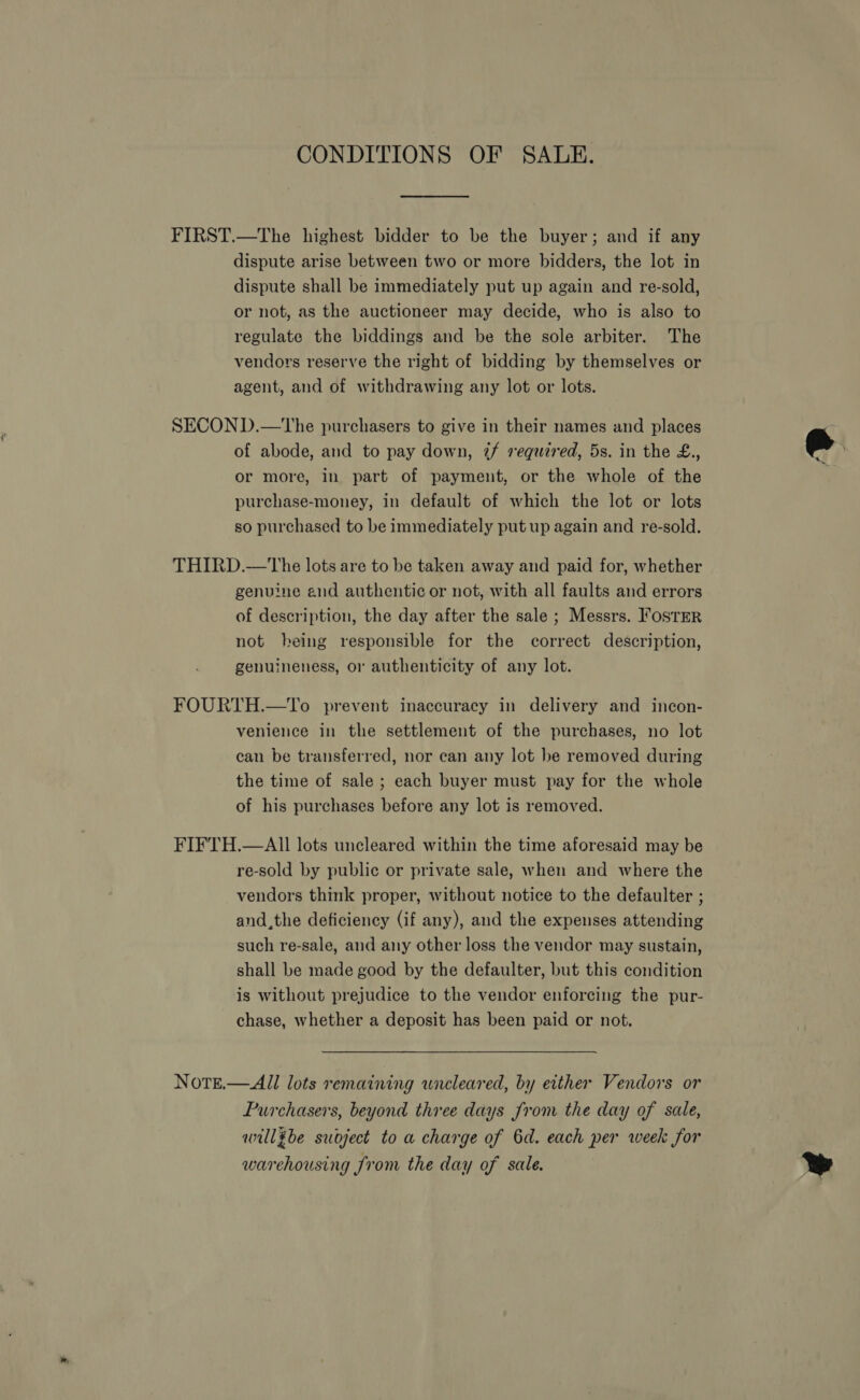 CONDITIONS OF SALE. FIRST.—The highest bidder to be the buyer; and if any dispute arise between two or more bidders, the lot in dispute shall be immediately put up again and re-sold, or not, as the auctioneer may decide, who is also to regulate the biddings and be the sole arbiter. The vendors reserve the right of bidding by themselves or agent, and of withdrawing any lot or lots. SECOND.—tThe purchasers to give in their names and places of abode, and to pay down, 7/f requzred, 5s. in the £., or more, in part of payment, or the whole of the purchase-money, in default of which the lot or lots so purchased to be immediately put up again and re-sold. THIRD.—The lots are to be taken away and paid for, whether genuine and authentic or not, with all faults and errors of description, the day after the sale ; Messrs. Foster not being responsible for the correct description, genuineness, or authenticity of any lot. FOURTH.—To prevent inaccuracy in delivery and incon- venience in the settlement of the purchases, no lot can be transferred, nor can any lot be removed during the time of sale ; each buyer must pay for the whole of his purchases before any lot is removed. FIFTH.—AII lots uncleared within the time aforesaid may be re-sold by public or private sale, when and where the vendors think proper, without notice to the defaulter ; and,the deficiency (if any), and the expenses attending such re-sale, and any other loss the vendor may sustain, shall be made good by the defaulter, but this condition is without prejudice to the vendor enforcing the pur- chase, whether a deposit has been paid or not. Note.— All lots remaining uncleared, by either Vendors or Purchasers, beyond three days from the day of sale, willgbe suoject to a charge of 6d. each per week for warehousing from the day of sale.   Y