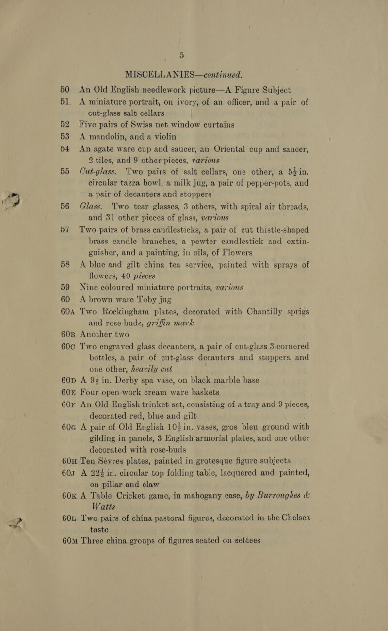 D MISCELLANIES—continaed. 50 An Old English needlework picture—A Figure Subject 51. A miniature portrait, on ivory, of an officer, and a pair of cut-glass salt cellars 52 Five pairs of Swiss net window curtains 53 &lt;A mandolin, and a violin 54 An agate ware cup and saucer, an Oriental cup and saucer, 2 tiles, and 9 other pieces, various 55 Cut-glass. Two pairs of salt cellars, one other, a 54 in. circular tazza bowl, a milk jug, a pair of pepper-pots, and a pair of decanters and stoppers 56 Glass. Two tear glasses, 3 others, with spiral air threads, and 31 other pieces of glass, various 57 Two pairs of brass candlesticks, a pair of cut thistle-shaped brass candle branches, a pewter candlestick and extin- guisher, and a painting, in oils, of Flowers 58 &lt;A blue and gilt china tea service, painted with sprays of flowers, 40 pzeces 59 Nine coloured miniature portraits, various 60 A brown ware Toby jug 60A Two Rockingham plates, decorated with Chantilly sprigs and rose-buds, griffin mark 608 Another two 60c Two engraved glass decanters, a pair of cut-glass 3-cornered bottles, a pair of cut-glass decanters and stoppers, and one other, heavily cut 60p A 94 in. Derby spa vase, on black marble base 60&amp; Four open-work cream ware baskets 60F An Old English trinket set, consisting of a tray and 9 pieces, decorated red, blue and gilt 60G A pair of Old English 104 in. vases, gros bleu ground with gilding in panels, 3 English armorial plates, and one other decorated with rose-buds 60H Ten Sévres plates, painted in grotesque figure subjects 603 A 224 in. circular top folding table, lacquered and painted, on pillar and claw 60k A Table Cricket game, in mahogany case, by Burroughes &amp; Watts 60L Two pairs of china pastoral figures, decorated in the Chelsea taste 60m Three china groups of figures seated on settees