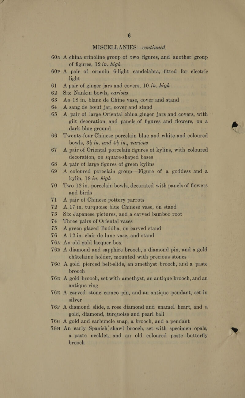 MISCELLANIES—continued. 60P 61 62 63 64 65 66 67 68 69 70 74 72 73 74 75 76 T6A 76B 76C 76D 76E 76F 76G 18H of figures, 1272n. high A pair of ormolu 6-light candelabra, fitted for electric light A pair of ginger jars and covers, 10 2n. high Six Nankin bowls, various An 18 in. blane de Chine vase, cover and stand A sang de boeuf jar, cover and stand A pair of large Oriental china ginger jars and covers, with gilt decoration, and panels of figures and flowers, on a dark blue ground Twenty-four Chinese porcelain blue and white and coloured bowls, 34 in. and 44 in., various A pair of Oriental porcelain figures of kylins, with coloured © decoration, on square-shaped bases A pair of large figures of green kylins A coloured porcelain group—Figure of a goddess and a kylin, 18 2n. high Two 12 in. porcelain bowls, decorated with panels of flowers and birds A pair of Chinese pottery parrots A 17 in. turquoise blue Chinese vase, on stand Six Japanese pictures, and a carved bamboo root Three pairs of Oriental vases A green glazed Buddha, on carved stand A 12 in. clair de lune vase, and stand An old gold lacquer box A diamond and sapphire brooch, a diamond pin, and a gold chatelaine holder, mounted with precious stones A gold pierced belt-slide, an amethyst brooch, and a paste brooch A gold brooch, set with amethyst, an antique brooch, and an antique ring A carved stone cameo pin, and an antique pendant, set in silver A diamond slide, a rose diamond and enamel heart, and a gold, diamond, turquoise and pear! ball A gold and carbuncle snap, a brooch, and a pendant An early Spanish shawl brooch, set with specimen opals, a paste necklet, and an old coloured paste butterfly brooch 