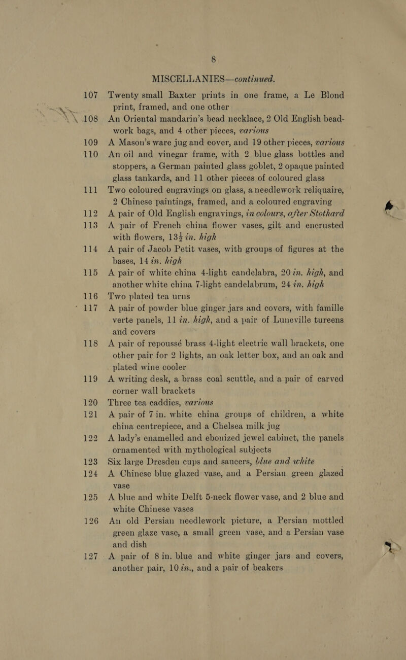 107 109 110 je ha 112 113 114 115 116 118 8 MISCELLANIES—continued. Twenty small Baxter prints in one frame, a Le Blond print, framed, and one other An Oriental mandarin’s bead necklace, 2 Old English bead- work bags, and 4 other pieces, various A Mason’s ware jug and cover, and 19 other pieces, various An oil and vinegar frame, with 2 blue glass bottles and stoppers, a German painted glass goblet, 2 opaque painted glass tankards, and 11 other pieces of coloured glass Two coloured engravings on glass, a needlework reliquaire, 2 Chinese paintings, framed, and a coloured engraving A pair of Old English engravings, 7n colours, after Stothard A pair of French china flower vases, gilt and encrusted with flowers, 134 in. high A pair of Jacob Petit vases, with groups of figures at the bases, 14 in. high A pair of white china 4-light candelabra, 20 zn. high, and another white china 7-light candelabrum, 24 in. high A pair of powder blue ginger jars and covers, with famille verte panels, 11 ¢z. Aigh, and a pair of Luneville tureens and covers A pair of repoussé brass 4-light electric wall brackets, one other pair for 2 lights, an oak letter box, and an oak and plated wine cooler A writing desk, a brass coal scuttle, and a pair of carved corner wall brackets Three tea caddies, various A pair of 7in. white china groups of children, a white china centrepiece, and a Chelsea milk jug A lady’s enamelled and ebonized jewel cabinet, the panels ornamented with mythological subjects Six large Dresden cups and saucers, blue and white A Chinese blue glazed vase, and a Persian green glazed vase A blue and white Delft 5-neck flower vase, and 2 blue and white Chinese vases An old Persian needlework picture, a Persian mottled green glaze vase, a small green vase, and a Persian vase and dish A pair of 8in. blue and white ginger jars and covers, another pair, 10 7z., and a pair of beakers