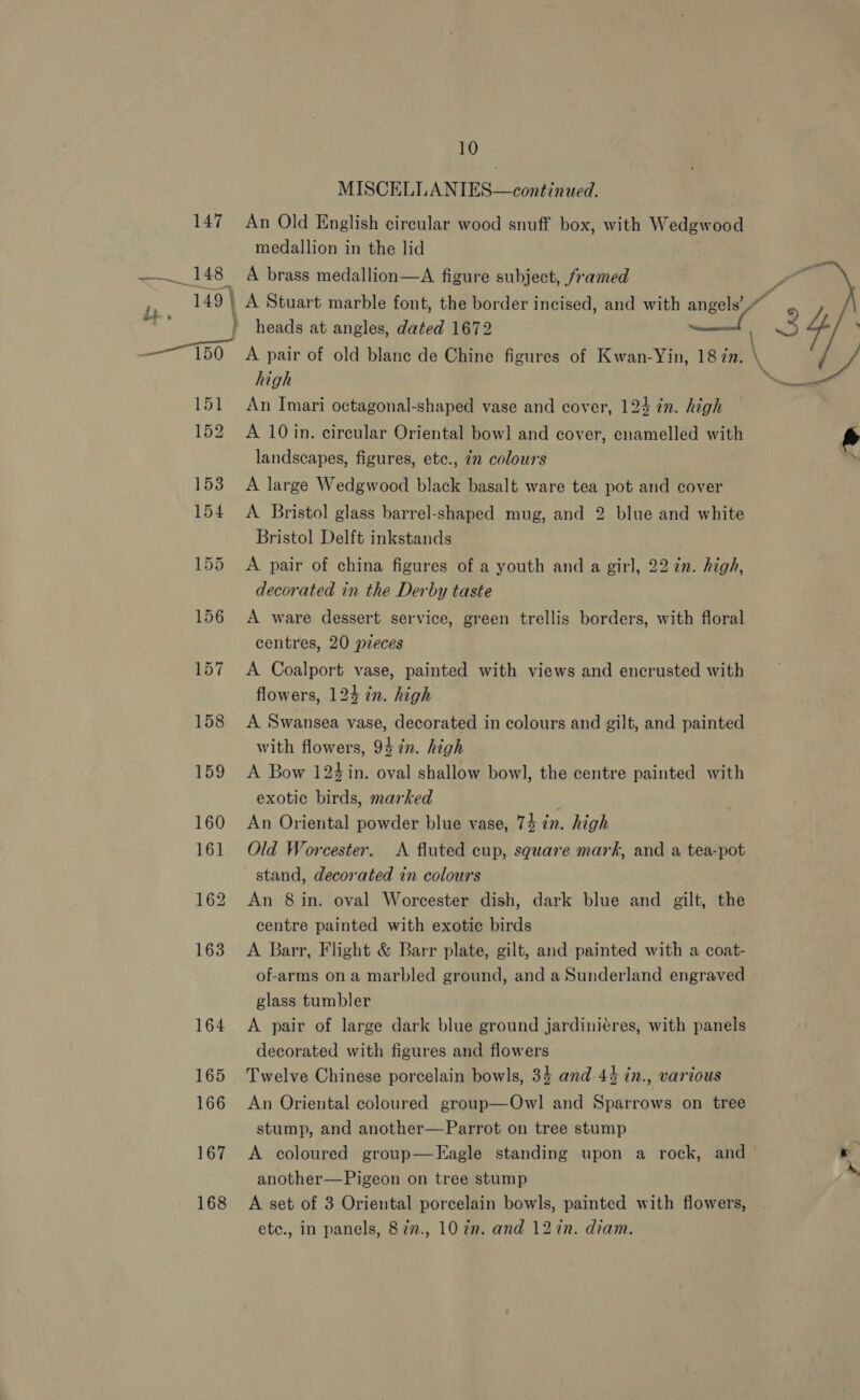 167 168 10 MISCELLANIES—continued. An Old English circular wood snuff box, with Wedgwood medallion in the lid A brass medallion—A figure subject, framed A Stuart marble font, the border incised, and with angels’ heads at angles, dated 1672 A pair of old blanc de Chine figures of Kwan-Yin, 18 im. high An Imari octagonal-shaped vase and cover, 124 ¢n. high A 10 in. circular Oriental bowl and cover, enamelled with landscapes, figures, etc., in colours A large Wedgwood black basalt ware tea pot and cover A. Bristol glass barrel-shaped mug, and 2 blue and white Bristol Delft inkstands A pair of china figures of a youth and a girl, 22 7n. high, decorated in the Derby taste A ware dessert service, green trellis borders, with floral centres, 20 pieces A Coalport vase, painted with views and encrusted with flowers, 124 tn. high A Swansea vase, decorated in colours and gilt, and painted with flowers, 94 in. high A Bow 124 in. oval shallow bowl, the centre painted with exotic birds, marked An Oriental powder blue vase, 74 in. high Old Worcester. &lt;A fluted cup, square mark, and a tea-pot stand, decorated in colours An 8 in. oval Worcester dish, dark blue and gilt, the centre painted with exotic birds A Barr, Flight &amp; Barr plate, gilt, and painted with a coat- of-arms ona marbled ground, and a Sunderland engraved glass tumbler A pair of large dark blue ground jardiniéres, with panels decorated with figures and flowers Twelve Chinese porcelain bowls, 34 and 44 in., various An Oriental coloured group—Owl and Sparrows on tree stump, and another—Parrot on tree stump A coloured group—FEagle standing upon a rock, and another—Pigeon on tree stump A set of 3 Oriental porcelain bowls, painted with flowers, etc., in panels, 87n., 10 7m. and 127n. diam. “34/ \ se \ \ \ be. Per, pee