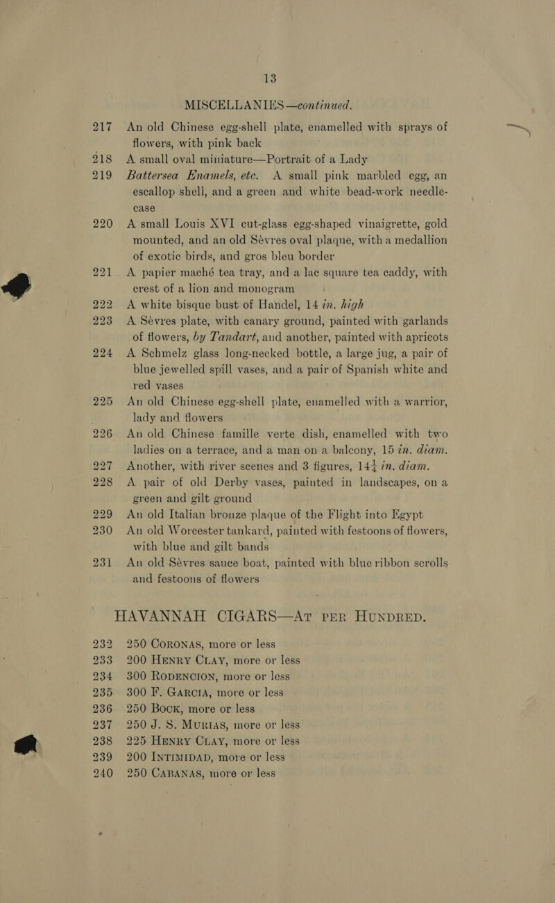 MISCELLANIES —continued. 217 An old Chinese egg-shell plate, enamelled with sprays of flowers, with pink back 218 A small oval miniature—Portrait of a Lady 219 Battersea Hnamels, etc. A small pink marbled egg, an escallop shell, and a green and white bead-work needle- case 220 A small Louis XVI cut-glass egg-shaped vinaigrette, gold mounted, and an old Sévres oval plaque, with a medallion of exotic birds, and gros bleu border 221 &lt;A papier maché tea tray, and a lac square tea caddy, with crest of a lion and monogram 222 &lt;A white bisque bust of Handel, 14 in. high 223 A Sévres plate, with canary ground, painted with garlands of flowers, by Tandart, aud another, painted with apricots 224 &lt;A Schmelz glass long-necked bottle, a large jug, a pair of blue jewelled spill vases, and a pair of Spanish white and red vases 225 An old Chinese egg-shell plate, enamelled with a warrior, f lady and flowers 226 An old Chinese famille verte dish, enamelled with two ladies on a terrace, and a man on a balcony, 15 2m. diam. 227 Another, with river scenes and 3 figures, 144 7m. diam. 228 &lt;A pair of old Derby vases, painted in landscapes, on a green and gilt ground 229 An old Italian bronze plaque of the Flight into Egypt 230 An old Worcester tankard, painted with festoons of flowers, with blue and gilt bands 231 An old Sévres sauce boat, painted with blue ribbon scrolls and festoons of flowers HAVANNAH CIGARS—AT PER HUNDRED. 232 250 CoRONAS, more or less 233 200 Henry CLAY, more or less 234 300 RODENCION, more or less 235 300 IF. GARCIA, more or less 236 250 Book, more or less 237 250 J.8S. Murias, more or less 238 225 Henry Ciay, more or less 239 200 INTIMIDAD, more or less 240 250 CABANAS, more or less