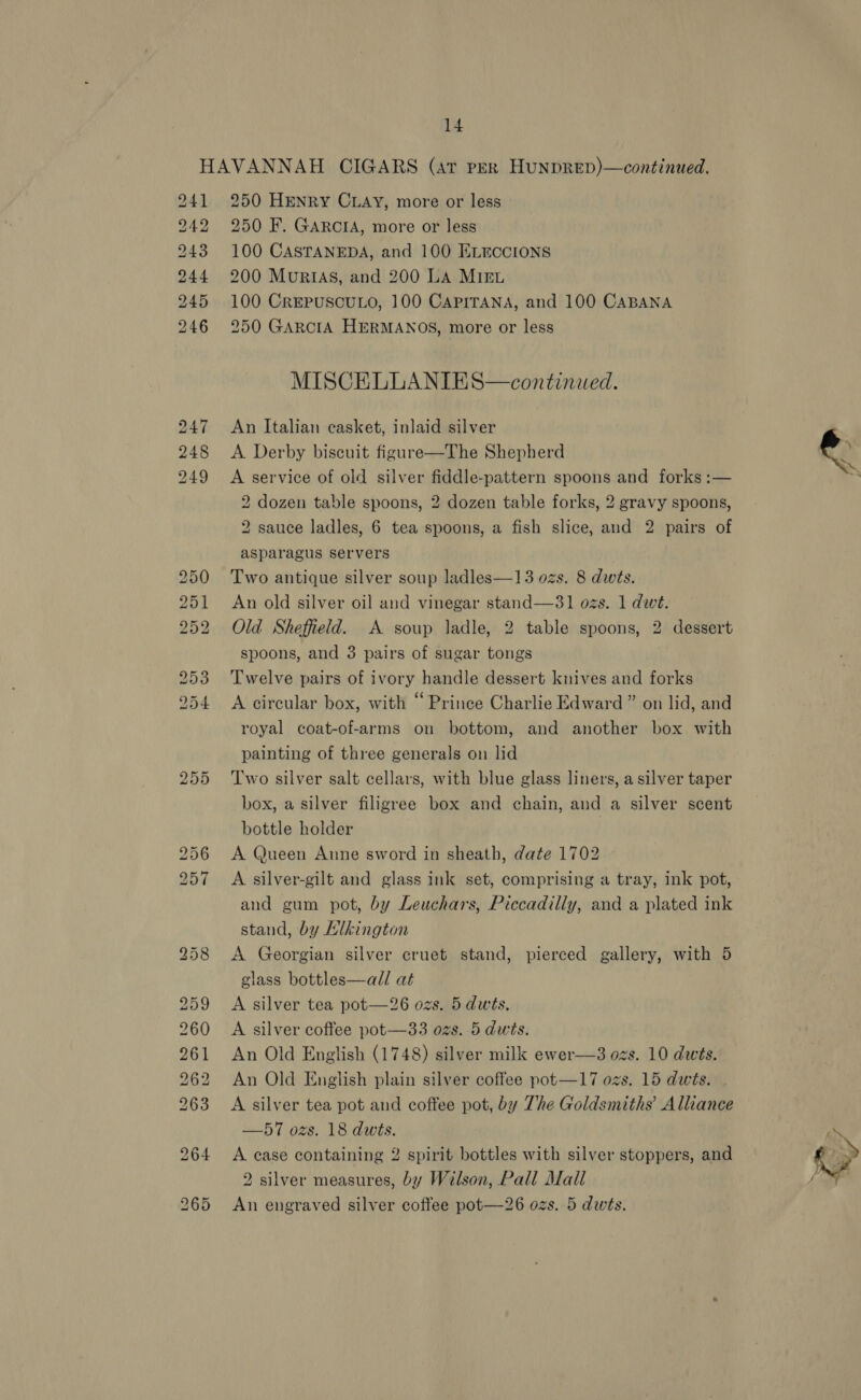 255 250 HENRY CLAY, more or less 250 F. GARCIA, more or less 100 CASTANEDA, and 100 ELmccions 200 MuriIas, and 200 La MIEn 100 CrREPUSCULO, 100 CAPITANA, and 100 CABANA 250 GARCIA HERMANOS, more or less MISCELLANIES—continued. An Italian casket, inlaid silver A Derby biscuit figure—The Shepherd A service of old silver fiddle-pattern spoons and forks :— dozen table spoons, 2 dozen table forks, 2 gravy spoons, sauce ladles, 6 tea spoons, a fish slice, and 2 pairs of asparagus servers Two antique silver soup ladles—13 ozs. 8 dwts. An old silver oil and vinegar stand—31 ozs. 1 dwt. Old Sheffield. A soup ladle, 2 table spoons, 2 dessert spoons, and 3 pairs of sugar tongs Twelve pairs of ivory handle dessert knives and forks A circular box, with “ Prince Charlie Edward ” on lid, and royal coat-of-arms on bottom, and another box with painting of three generals on lid Two silver salt cellars, with blue glass liners, a silver taper box, a silver filigree box and chain, and a silver scent bottle holder | A Queen Aune sword in sheath, date 1702 » A silver-gilt and glass ink set, comprising a tray, ink pot, and gum pot, by Leuchars, Piccadilly, and a plated ink stand, by Klkington A Georgian silver cruet stand, pierced gallery, with 5 glass bottles—all at A silver tea pot—26 ozs. 5 dwts, A silver coffee pot—33 ozs. 5 dwits. An Old English (1748) silver milk ewer—3 ozs. 10 dwts. An Old English plain silver coffee pot—17 ozs. 15 dwts. . A silver tea pot and coftee pot, by The Goldsmiths’ Alliance —57 ozs. 18 dwts. A case containing 2 spirit bottles with silver stoppers, and 2 silver measures, by Wilson, Pall Mall An engraved silver coffee pot—26 ozs. 5 dwts. 2 2