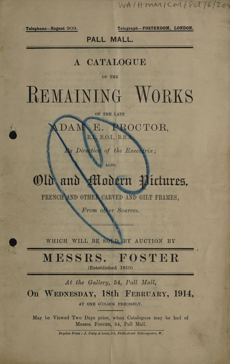 j p 3 * . fs - f f ee Af Ham [Cm yz Telephone—Regent 909. - Telegraph—FOSTERDOM, LONDON. PALL MALL.   A CATALOGUE OF THE ee Works _ OF THE LATE 4 : EP “p ap gO ae TOR, » ROT, RB       a of the Exe Bie * ALSO Ol and Wi - ug ; pictuces,  R.2BY AUCTION BY MESSRES. FOSTER (Hstablished 1810) WHICH WILL BE SO%    At the Gallery, 54, Pall Mall, On WEDNESDAY, 18th Frspruary, 1914, AT ONE O'CLOCK PRECISELY. May be Viewed Two Days prior, when Catalogues may be had of Messrs. FosrerR, 54, Pall Mall. Dryden Press: J. Davy &amp; Sons, 8-9, Frith-street Soho-square, W.